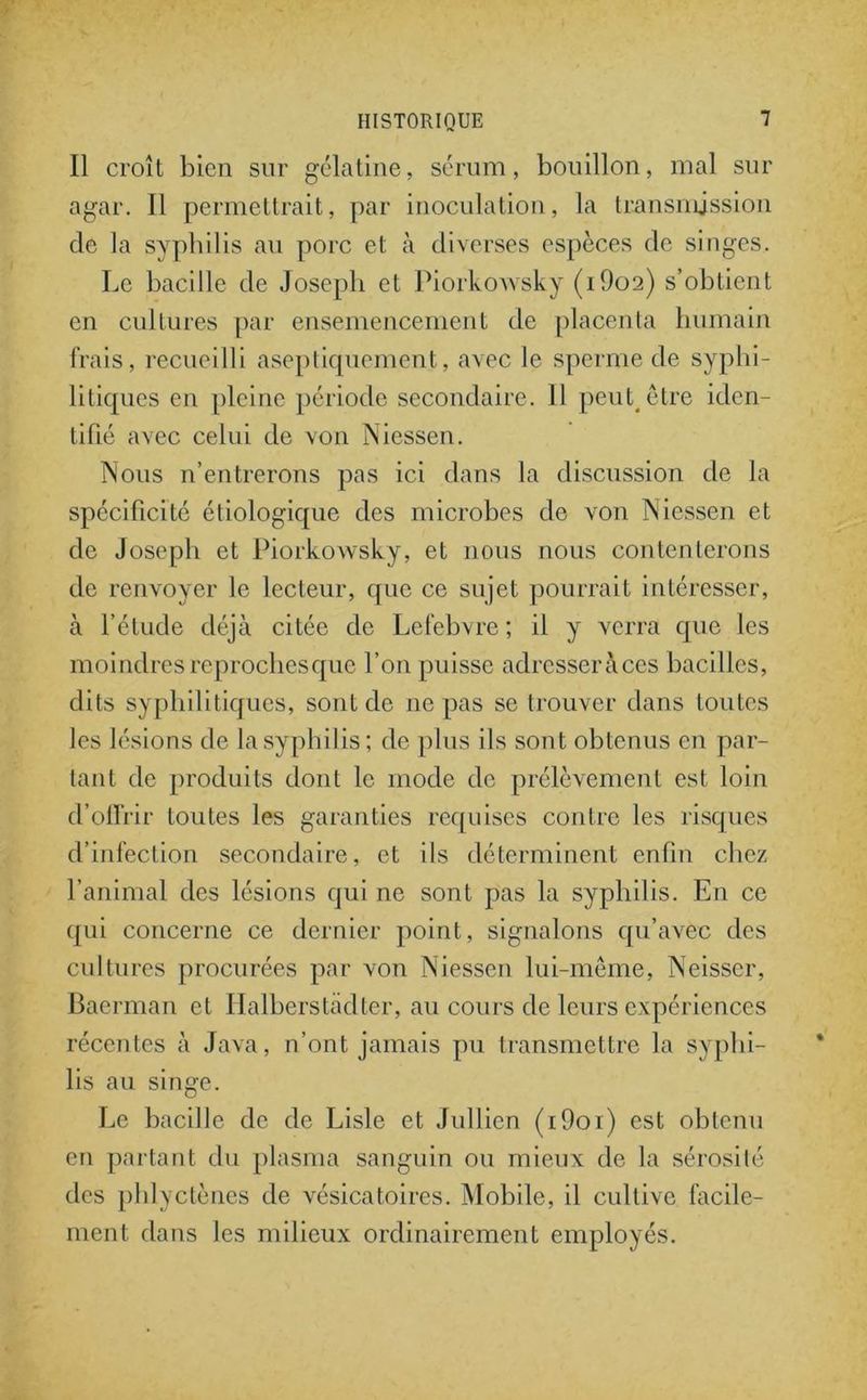 Il croît bien sur gélatine, sérum, bouillon, mal sur agar. Il permettrait, par inoculation, la transmission de la syphilis au porc et à diverses espèces de singes. Le bacille de Joseph et Piorkowsky (i9o2) s’obtient en cultures par ensemencement de placenta humain frais, recueilli aseptiquement, avec le sperme de syphi- litiques en pleine période secondaire. Il peut être iden- tifié avec celui de von Niessen. Nous n’entrerons pas ici dans la discussion de la spécificité étiologique des microbes de von Niessen et de Joseph et Piorkowsky, et nous nous contenterons de renvoyer le lecteur, que ce sujet pourrait intéresser, à l’étude déjà citée de Lefebvre ; il y verra que les moindres reproches que l’on puisse adrcsseràces bacilles, dits syphilitiques, sont de ne pas se trouver dans toutes les lésions de la syphilis; de plus ils sont obtenus en par- tant de produits dont le mode de prélèvement est loin d’offrir toutes les garanties requises contre les risques d’infection secondaire, et ils déterminent enfin chez l’animal des lésions qui ne sont pas la syphilis. En ce qui concerne ce dernier point, signalons qu’avec des cultures procurées par von Niessen lui-même, Neisser, Baerman et Halberstâdter, au cours de leurs expériences récentes à Java, n’ont jamais pu transmettre la syphi- lis au singe. Le bacille de de Lisle et Jullien (i9oi) est obtenu en partant du plasma sanguin ou mieux de la sérosité des phlyctènes de vésicatoires. Mobile, il cultive facile- ment dans les milieux ordinairement employés.