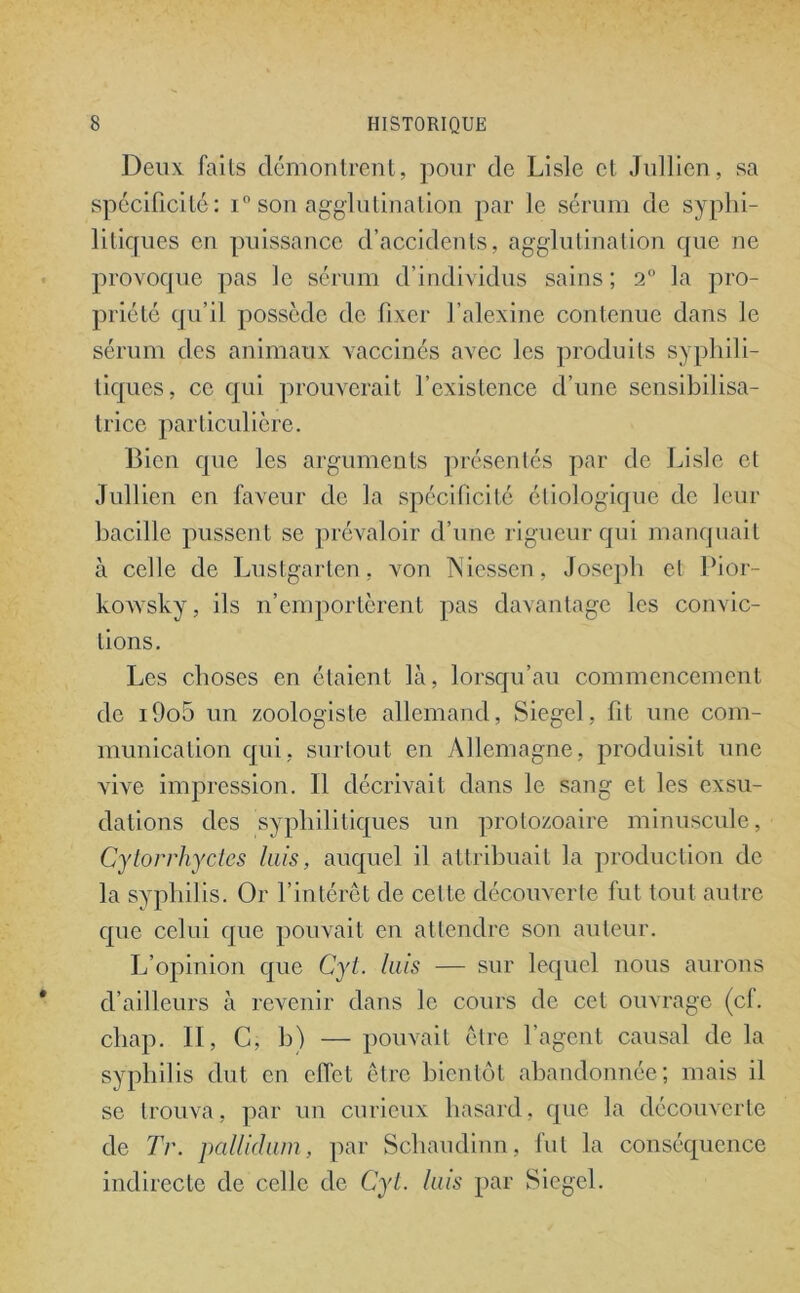 Deux faits démontrent, pour de Lisle et Jidlicn, sa spécificité: i° son agglutination par le sérum de syphi- litiques en puissance d’accidents, agglutination que ne provoque pas le sérum d’individus sains; 2° la pro- priété qu’il possède de fixer l’alexine contenue dans le sérum des animaux vaccinés avec les produits syphili- tiques, ce qui prouverait l’existence d’une sensibilisa- trice particulière. Bien que les arguments présentés par de Lisle et Jullien en faveur de la spécificité étiologique de leur bacille pussent se prévaloir d’une rigueur qui manquait à celle de Lustgarten, von Niessen, Joseph et Pior- kowsky, ils n’emportèrent pas davantage les convic- tions. Les choses en étaient là, lorsqu’au commencement de i9o5 un zoologiste allemand, Siegel, fit une com- munication qui, surtout en Allemagne, produisit une vive impression. Il décrivait dans le sang et les exsu- dations des syphilitiques un protozoaire minuscule, Cytorrhyctes luis, auquel il attribuait la production de la syphilis. Or l’intérêt de cette découverte fut tout autre que celui que pouvait en attendre son auteur. L’opinion que Cyl. luis — sur lequel nous aurons d’ailleurs à revenir dans le cours de cet ouvrage (cf. chap. Il, C, h) — pouvait être l’agent causal de la syphilis dut en effet être bientôt abandonnée; mais il se trouva, par un curieux hasard, que la découverte de Tr. pallidum, par Schaudinn, fut la conséquence indirecte de celle de Cyl. luis par Siegel.