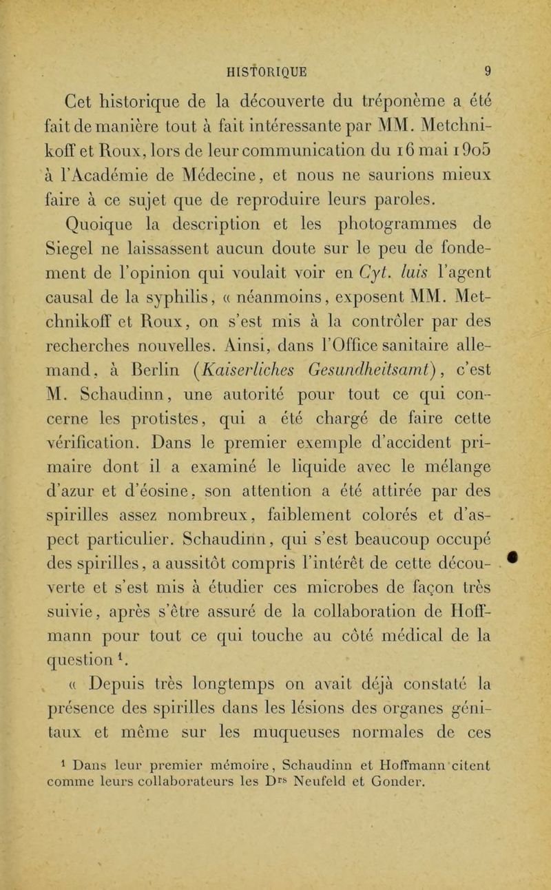 Cet historique de la découverte du tréponème a été fait de manière tout à fait intéressante par MM. Metchni- kolf et Roux, lors de leur communication du 16 mai i9o5 à l’Académie de Médecine, et nous ne saurions mieux faire à ce sujet que de reproduire leurs paroles. Quoique la description et les photogrammes de Siegel ne laissassent aucun doute sur le peu de fonde- ment de l’opinion qui voulait voir en Cyt. luis l’agent causal de la syphilis, « néanmoins, exposent MM. Met- chnikoff et Roux, on s’est mis à la contrôler par des recherches nouvelles. Ainsi, dans l’Office sanitaire alle- mand, à Berlin (Kaiserliches Gesundheitsamt), c’est M. Schaudinn, une autorité pour tout ce qui con- cerne les protistes, qui a été chargé de faire cette vérification. Dans le premier exemple d’accident pri- maire dont il a examiné le liquide avec le mélange d’azur et d’éosine, son attention a été attirée par des spirilles assez nombreux, faiblement colorés et d’as- . pect particulier. Schaudinn, qui s’est beaucoup occupé des spirilles, a aussitôt compris l’intérêt de cette décou- ® verte et s’est mis à étudier ces microbes de façon très suivie, après s’être assuré de la collaboration de Hoff- mann pour tout ce qui touche au côté médical de la question l. « Depuis très longtemps on avait déjà constaté la présence des spirilles dans les lésions des organes géni- taux et même sur les muqueuses normales de ces 1 Dans leur premier mémoire, Schaudinn et Hoffmann citent comme leurs collaboi’ateurs les Drs Neufeld et Gondcr.