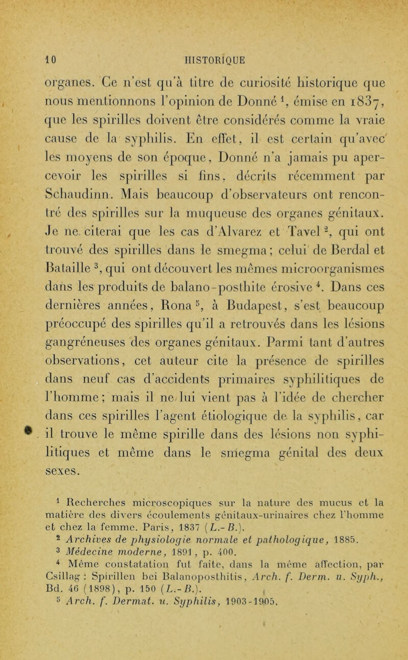 organes. Ce n’est qu’à titre de curiosité historique que nous mentionnons l’opinion de Donné l, émise en 1837, que les spirilles doivent être considérés comme la vraie cause de la syphilis. En elïet, il est certain qu’avec les moyens de son époque, Donné n’a jamais pu aper- cevoir les spirilles si fins, décrits récemment par Schaudinn. Mais beaucoup d’observateurs ont rencon- tré des spirilles sur la muqueuse des organes génitaux. Je ne. citerai que les cas d’Alvarez et Tavel ”2, qui ont trouvé des spirilles dans le smegma; celui de Berdal et Bataille 3, qui ont découvert les mêmes microorganismes dans les produits de balano-posthite érosive 4. Dans ces dernières années, Rona5, à Budapest, s’est beaucoup préoccupé des spirilles qu’il a retrouvés dans les lésions gangréneuses des organes génitaux. Parmi tant d’autres observations, cet auteur cite la présence de spirilles dans neuf cas d’accidents primaires syphilitiques de l’homme; mais il ne lui vient pas à l'idée de chercher dans ces spirilles l’agent étiologique de la syphilis, car il trouve le même spirille dans des lésions non syphi- litiques et même dans le smegma génital des deux sexes. 1 Recherches microscopiques sur la nature des mucus et la matière des divers écoulements génitaux-urinaires chez l’homme et chez la femme. Paris, 1837 (L.-B.). 2 Archives de physiologie normale et pathologique, 1885. 3 Médecine moderne, 1891, p. 400. 4 Même constatation fut faite, dans la même affection, par Csillag : Spirillen bei Balanoposthitis, Arclx. f. Demi. u. Syph., Bd. 46 (1898), p. 150 (L.-B.). 3 Arch. f. Dermnt. u. Syphilis, 1903-19-05.