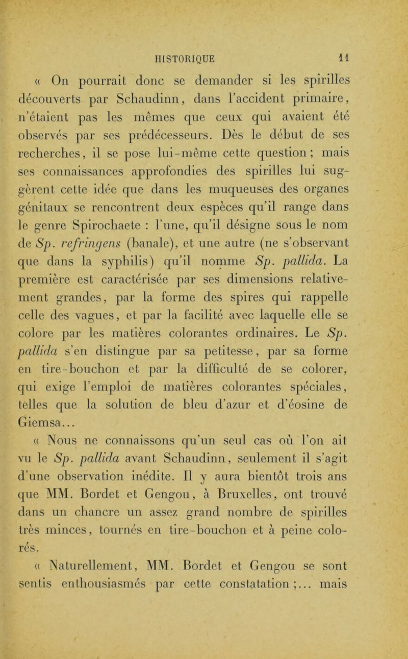 « On pourrait donc se demander si les spirilles découverts par Schaudinn, dans l’accident primaire, n’étaient pas les mêmes cpie ceux qui avaient été observés par ses prédécesseurs. Dès le début de ses recherches, il se pose lui-même cette question; mais ses connaissances approfondies des spirilles lui sug- gèrent cette idée que dans les muqueuses des organes génitaux se rencontrent deux espèces qu’il range dans le genre Spirochaete : l’une, qu’il désigne sous le nom de Sp. refringens (banale), et une autre (ne s’observant que dans la syphilis) qu’il nomme Sp. pallida. La première est caractérisée par ses dimensions relative- ment grandes, par la forme des spires qui rappelle celle des vagues, et par la facilité avec laquelle elle se colore par les matières colorantes ordinaires. Le Sp. pallida s’en distingue par sa petitesse, par sa forme en tire-bouchon et par la difficulté de se colorer, qui exige l’emploi de matières colorantes spéciales, telles que la solution de bleu d’azur et d’éosine de Giemsa... « Nous ne connaissons qu’un seul cas où l’on ait vu le Sp. pallida avant Schaudinn, seulement il s’agit d’une observation inédite. Il y aura bientôt trois ans que MM. Bordct et Gengou, à Bruxelles, ont trouvé dans un chancre un assez grand nombre de spirilles très minces, tournés en lire-bouchon et à peine colo- rés. « Naturellement, MM. Bordet et Gengou se sont sentis enthousiasmés par cette constatation;... mais