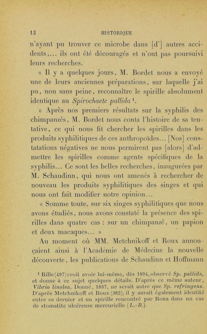n’ayant pu trouver ce microbe dans [d’] autres acci- dents,... ils ont été découragés et n’ont pas poursuivi leurs recherches. « Il y a quelques jours, M. Bordet nous a envoyé une de leurs anciennes préparations, sur laquelle j’ai pu, non sans peine, reconnaître le spirille absolument identique au Spirochaete pallida h « Après nos premiers résultats sur la syphilis des chimpanzés, M. Bordet nous conta l’histoire de sa ten- tative, ce qui nous fit chercher les spirilles dans les produits syphilitiques de ces anthropoïdes... [Nos] cons- tatations négatives ne nous permirent pas [alors] d’ad- mettre les spirilles comme agents spécifiques de la syphilis... Ce sont les belles recherches, inaugurées par M. Schaudinn, qui nous ont amenés à rechercher de nouveau les produits syphilitiques des singes et qui nous ont fait modifier notre opinion... « Somme toute, sur six singes syphilitiques que nous avons étudiés, nous avons constaté la présence des spi- rilles dans quatre cas : sur un chimpanzé, un papion et deux macaques... )> Au moment où MM. Metchnikofî et Roux annon- çaient ainsi à l’Académie de Médecine la nouvelle découverte, les publications de Schaudinn et Hoffmann 1 Rille(497) croit avoir lui-même, dès 1894, observé Sp. pallida, et donne à ce sujet quelques détails. D’après ce même auteur, Vihrio linolea, Donné, 1837, ne serait autre que Sp. refringens. D’après Metchnikofî et Roux (382), il y aurait également identité entre ce dernier et un spirille rencontré par Runa dans un cas de stomatite ulcéreuse mercurielle (L.-B.).