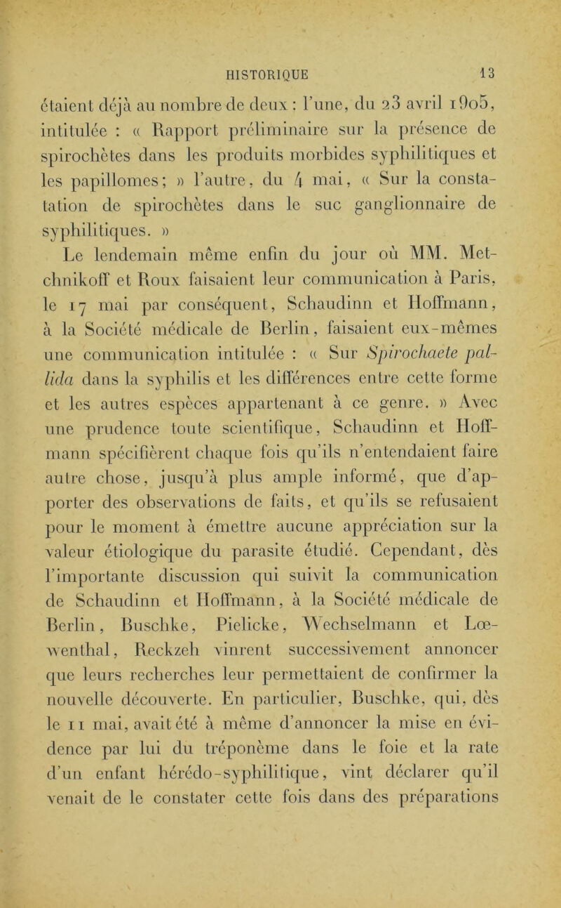étaient déjà au nombre de deux : l’une, du a3 avril ifioS, intitulée : « Rapport préliminaire sur la présence de spirochètes dans les produits morbides syphilitiques et les papillomes; » l’autre, du !\ mai, « Sur la consta- tation de spirochètes dans le suc ganglionnaire de syphilitiques. » Le lendemain même enfin du jour où MM. Met- chnikofî et Roux faisaient leur communication à Paris, le 17 mai par conséquent, Schaudinn et Hoffmann, à la Société médicale de Berlin, faisaient eux-mêmes une communication intitulée : « Sur Spirochaete pal- lida dans la syphilis et les différences entre cette lorme et les autres espèces appartenant à ce genre. » Avec une prudence toute scientifique, Schaudinn et Hoff- mann spécifièrent chaque fois qu’ils n’entendaient faire autre chose, jusqu’à plus ample informé, que d’ap- porter des observations de faits, et qu’ils se refusaient pour le moment à émettre aucune appréciation sur la valeur étiologique du parasite étudié. Cependant, dès l’importante discussion qui suivit la communication de Schaudinn et Hoffmann, à la Société médicale de Berlin, Buschke, Pielicke, Wechselmann et Lœ- wenthal, Reckzeh vinrent successivement annoncer que leurs recherches leur permettaient de confirmer la nouvelle découverte. En particulier, Buschke, qui, dès le 11 mai, avait été à même d’annoncer la mise en évi- dence par lui du tréponème dans le foie et la rate d’un enfant hérédo-syphilitique, vint déclarer qu’il venait de le constater cette fois dans des préparations