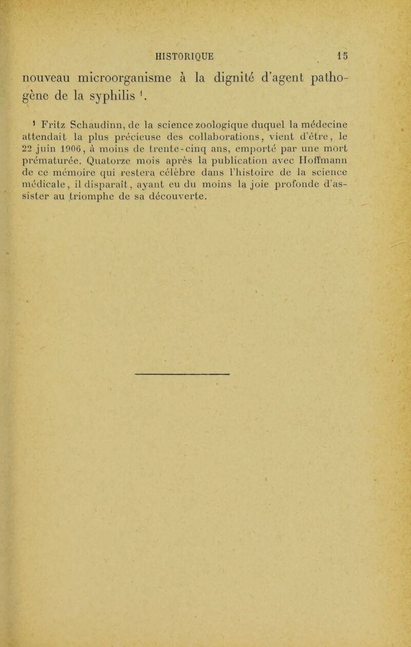 nouveau microorganisme à la dignité d’agent patho- gène de la syphilis h 1 Fritz Schaudinn, de la science zoologique duquel la médecine attendait la plus précieuse des collaborations, vient d’être, le 22 juin 1906, à moins de trente-cinq ans, emporté par une mort prématurée. Quatorze mois après la publication avec Hoffmann de ce mémoire qui restera célèbre dans l’histoire de la science médicale, il disparaît, ayant eu du moins la joie profonde d’as- sister au triomphe de sa découverte.