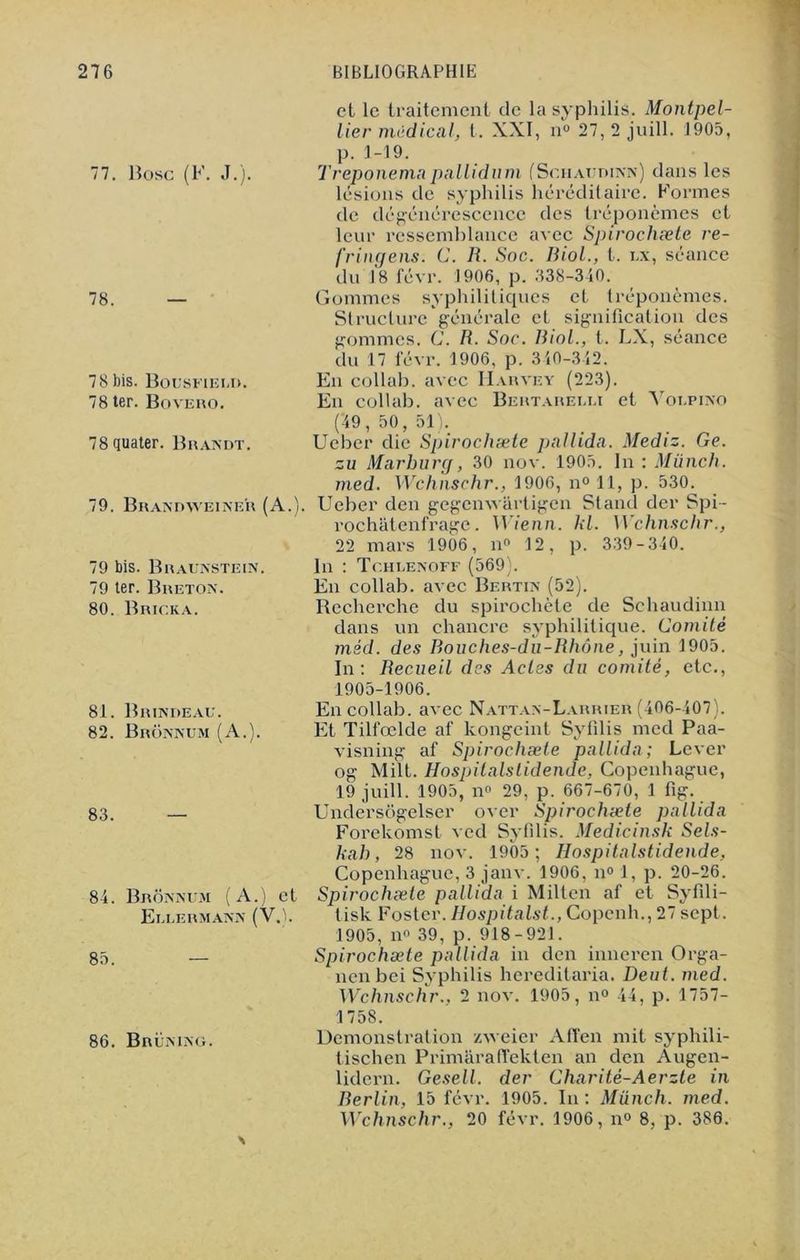77. Bosc (F. J.). 78. 78 bis. Bousfieud. 78 ter. Bovero. 78 quater. Brandt. 79. Brandweiner (A.). 79 bis. Braunstein. 79 ter. Breton. 80. Bricka. 81. Brindeau. 82. Brônnum (A.). 83. 84. Brônnum (A.) Eluermann (V, 85. et 86. Brümng. et le traitement de la syphilis. Montpel- lier médical, t. XXI, n'° 27, 2 juill. 1905, p. 1-19. Treponemapallidum (Sciiaudinn) clans les lésions de syphilis héréditaire. Formes de dégénérescence des tréponèmes et leur ressemblance avec Spirochæte re- fringens. C. R. Soc. Biol., t. ux, séance du 18 févr. 1906, p. 338-340. Gommes syphilitiques et tréponèmes. Structure générale et signification des gommes. C. R. Soc. Biol., t. LX, séance du 17 févr.1906, p. 340-342. En collab. avec IIarvey (223). En collab. avec Bertarelli et Voupino (49, 50, 51). Ueber die Spirochæte pallida. Mediz. Ge. zu Marburg, 30 nov. 1905. In : Münch. med. Wchnschr., 1906, n° 11, p. 530. Ueber den gegenwârtigen Stand der Spi- rochâtenfrage. Wienn. kl. Wchnschr., 22 mars 1906, n° 12, p. 339-340. In : Tchlenoff (569). En collab. avec Bertin (52). Recherche du spirochète de Schaudinn dans un chancre syphilitique. Comité méd. des Bouches-du-Rhône, juin 1905. In: Recueil des Actes du comité, etc., 1905-1906. En collab. avec Nattan-LarrieA (406-407). Et Tilfœlde af kongeint Sylilis med Paa- visniug af Spirochæte pallida; Lever og Milt. Hospitalslidende, Copenhague, 19 juill. 1905, n° 29, p. 667-670, 1 fig. Undersogelser over Spirochæte pallida Forekomst ved Syfilis. Medicinsk Sels- kab, 28 nov. 1905; Hospitalstidende, Copenhague, 3 janv. 1906, n° 1, p. 20-26. Spirochæte pallida i Milten af et Syfili- tisk Foster. Hospitalst., Copenh., 27 sept. 1905, n» 39, p. 918-921. Spirochæte pallida in den inneren Orga- nenbei Syphilis hereditaria. Deut. med. Wchnschr., 2 nov. 1905, n° 44, p. 1757- 1758. Démonstration zweier Afl'en mit syphili- tischen Primâraffekten an den Augen- lidern. Gesell. der Charité-Aerzte in Berlin, 15 févr. 1905. In : Münch. med. Wchnschr., 20 févr. 1906, n° 8, p. 386.