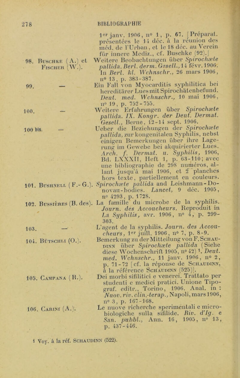 1er janv. 1906, n° 1, p. 67. [Préparai, présentées le 14 déc. à la réunion des méd. de ! Urban, et le 18 déc. au Verein fur innere Mediz., cf. Buschke (92).J 98 Buschke (A.) et Weitere Beobachtungen iiber Spirochæte Fischer (W.). pallida. Berl. demi. Gesell., 14 févr. 1906. In Berl. kl. Wchnschr., 26 mars 1906, il» 13, p. 383-387. 99 Ein Fall von Myocarditis syphilitica bei hcredi tarer Lues mit Spirochâtenbefund. Deut. med. Wclinschr., 10 mai 1906, n° 19 , p. 752 - 755. 100 — Weitere Erfahrungen über Spirochæte pallida. IX. Komjr. der Dent. Dermat. Gesell., Berne, 12-14 sept. 1906. 100 bis. — Ueber die Bezichungen der Spirochæte pallida, zur kongenitalen Syphilis, nebst einigen Bemerkungen über ihre Lage- rung im Gexvebe bei akquirierter Lues. Arch, f. Dermat. u. Syphilis, 1906, Bd. LXXXII, Heft 1, p. 63-110; avec une bibliographie de 298 numéros, al- lant jusqu’à mai 1906, et 2 planches hors texte, partiellement en couleurs. 101 Busiinelu [ F.- G.). Spirochæte pallida and Leishmann —Do— novan-bodies. Lancet, 9 déc. 1905, 102. Bussières (B. des). 103. — 104. Bütschi.i (O.). 105. GampanA (R.). 106. Cariai (A.). n» 4293, p. 1728. La famille du microbe de la syphilis. Journ. des Accoucheurs. Reproduit in La Syphilis, avr. 1906, n° 4, p. 299- 303. L’agent de la syphilis. Journ. des Accou- cheurs, 1er juill. 1906, n° 7, p. 8-9. Bemerkung zu der Mitteilung von F. Schau- dinn über Spirochæte pallida ( Siehe diese Wochenschrift 1905, n°42) L Deut. med. Wchnschr., 11 janv. 1906, n° 2, p. 71-72 [cf. la réponse de Schaudinn, à la référence Schaudinn (525)1. Dei morbi sifilitici e venerci. Trattato per sLudcnti e medici pratici. Unione Tipo- graf. editr., Torino, 1906. Anal, in : Nuov. rit), clin.-terap., Napoli, mars 1906, il0 3, p. 167-168. Le nuove richerche sperimentali e micro- biologiche sulla sifilide. Riv. d’Iy. e San. pubbl., Ann. 16, 1905, n° 13, p. 437-446. i Voy. à la réf. Schaudinn (522).
