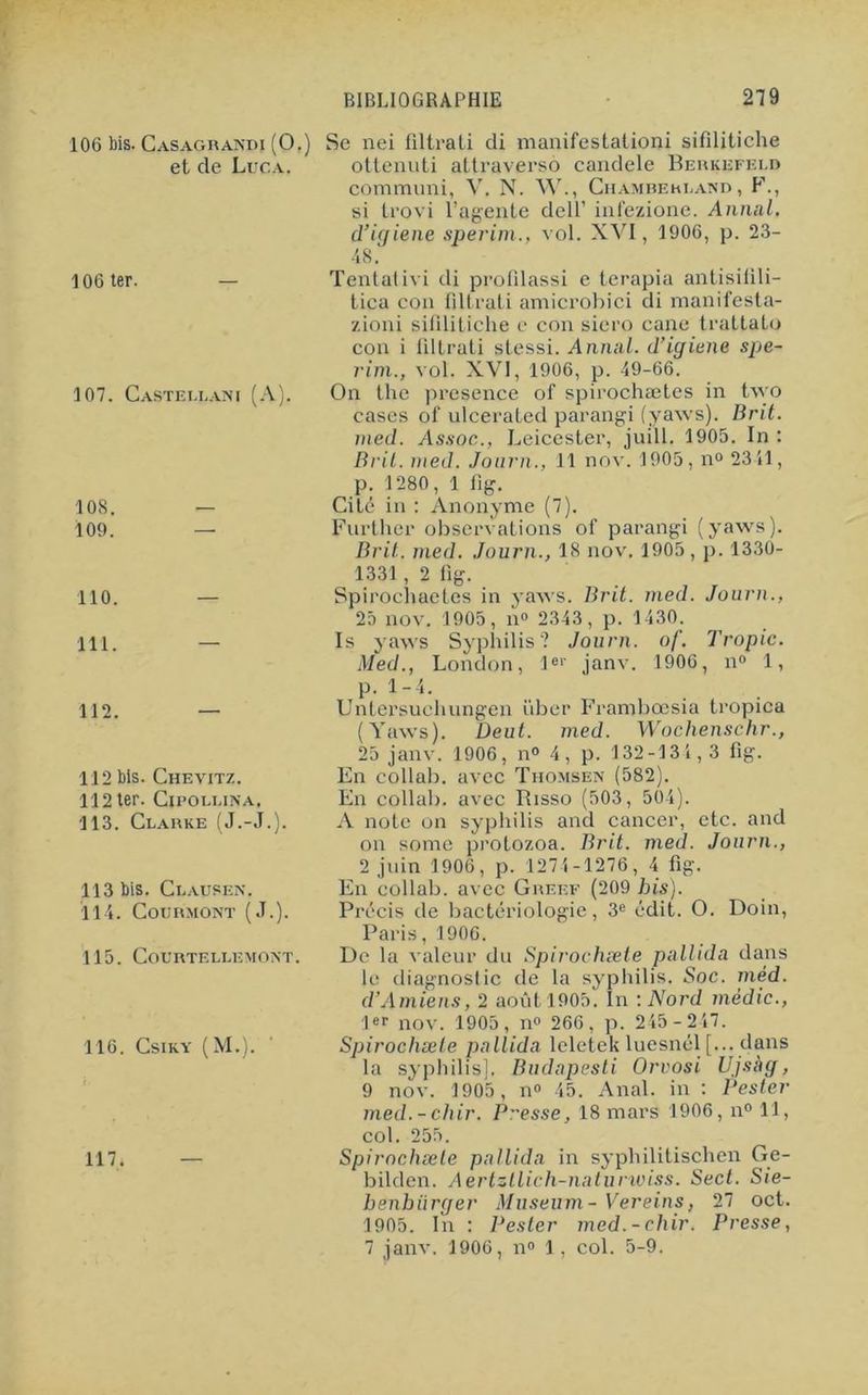 106 bis. Casagrandi (O.) et de Luca. 106 ter. 107. Castellani (A). 108. 109. 110. 111. 112. 112 bis. Chevitz. 112 ter. Cipollina, 113. Clarke (J.-J.). 113 bis. Clausen. 114. CoURMONT (J.). 115. Courtellemont. 116. Csiky (M.). 117. — Se nei filtrati di manifestationi sifilitiche ottenuti attraversô candele Berkefeld communi, V. N. W., Chamberlain , F., si trovi l’agente clell’ infezione. Annal, d’igiene sperim., vol. XVI, 1906, p. 23- 48. Tentai ivi di profdassi e terapia antisilili- tica con filtrati amicrobici di manifesta- zioni sifilitiche e con siero cane trattato con i filtrati slessi. Annal, d’igiene spe- rim., vol. XVI, 1906, p. 49-66. On the presence of spirochætes in tvço cases of ulcerated parangi (yaws). Brit. med. Assoc,, Leicester, juill. 1905. In: Brit. med. Journ., 11 nov. 1905, n° 2341, p. 1280, 1 fig. Cité in : Anonyme (7). Further observations of parangi (yaws). Brit. med. Journ., 18 nov. 1905 , p. 1330- 1331 , 2 fig. Spirochaetes in yaws. Brit. med. Journ., 25 nov. 1905, n° 2343, p. 1430. Is yaws Syphilis? Journ. of. Tropic. Med., London, 1er janv. 1906, n° 1, p. 1-4. Untersuchungen iiber Frambœsia tropica (Yaws). Deut. med. Wochenschr., 25 janv. 1906, n® 4, p. 132-134,3 fig. En collab. avec Thomsen (582). En collab. avec Risso (503, 504). A note on syphilis and cancer, etc. and on some protozoa. Brit. med. Journ., 2 juin 1906, p. 1274-1276, 4 fig. En collab. avec Greef (209 bis). Précis de bactériologie, 3e édit. O. Doin, Paris, 1906. De la valeur du Spirochæte pallida dans le diagnostic de la syphilis. Soc. mèd. d’Amiens, 2 août 1905. In : Nord médic., 1er nov. 1905, n° 266, p. 245-247. Spirochæte pallida leletek luesnél [... dans la syphilis]. Budapesti Orvosi Ujsag, 9 nov. 1905, n° 45. Anal, in : Pester med.- chir. Pesse, 18 mars 1906, n° 11, col. 255. Spirochæte pallida in syphilitischen Ge- bilden. Aertztlich-naturwiss. Sect. Sie- benbürger Muséum - Vereins, 27 oct. 1905. In : Pester med.- chir. Presse , 7 janv. 1906, n° 1, col. 5-9.