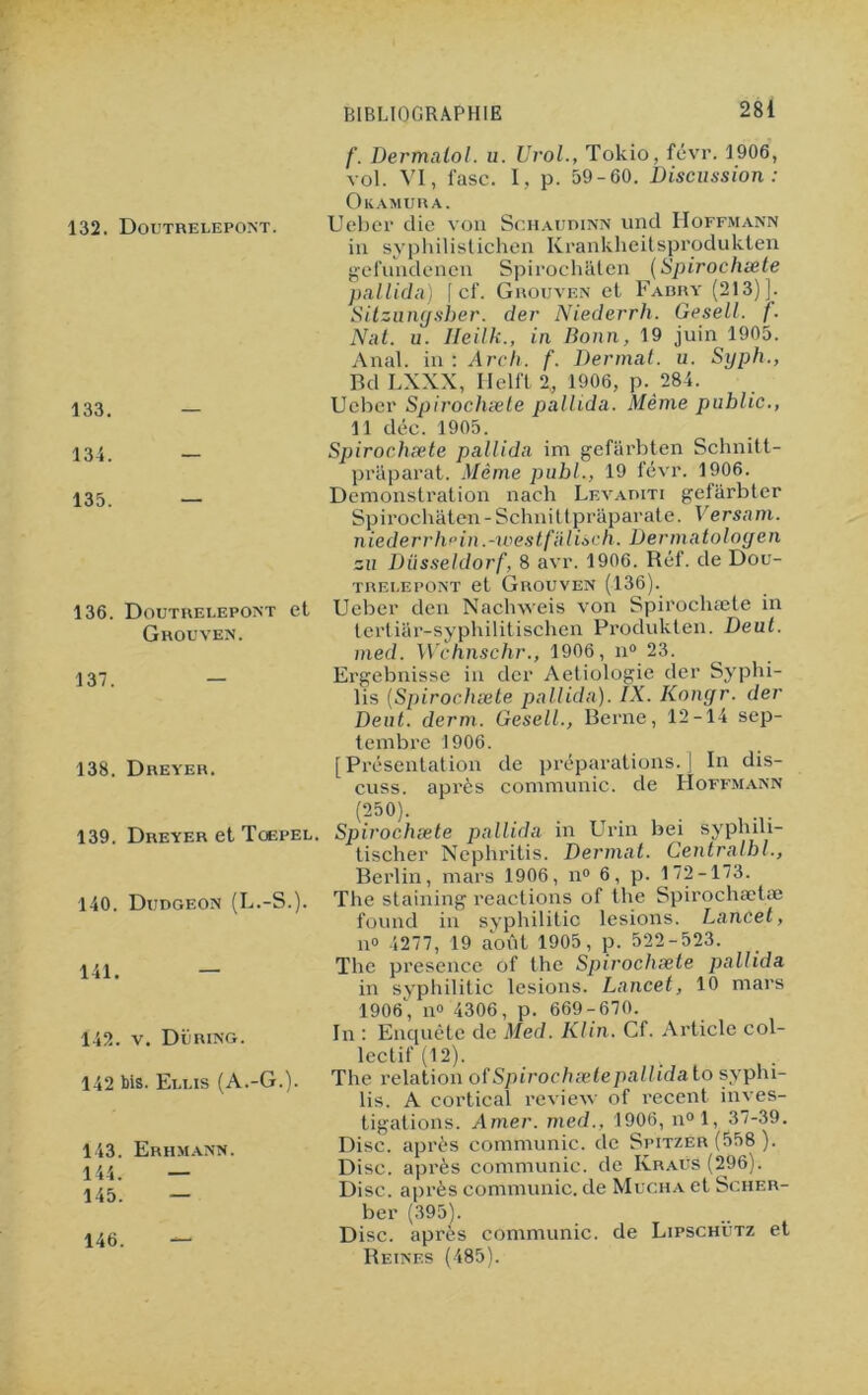 /’. Dermaiol. u. Urol., Tokio, févr. 1906, vol. VI, fasc. I, p. 59-60. Discussion: Okamura. 132. Doutrelepont. Ueber die von Schaudinn und Hoffmann in syphilistichen Krankheitsprodukten gef’nndenen Spirochâten (Spirochæte pallida) f cf. Grouven et Fabry (213)]. Sitzungsber. der Niederrh. Gesell. f. Nat. u. lleilk., in Bonn, 19 juin 1905. Anal, in : Ârch. f. Dermat. u. Syph., Bd LXXX, Helft 2, 1906, p. 284. 133_ Ueber Spirochæle pallida. Même public., 11 déc. 1905. 134. Spirochæte pallida im gefarbten Schnitt- praparat. Même publ., 19 févr. 1906. 135 Démonstration nach Levabiti gefarbter Spirochâten-Schnittprâparate. Ver sam. niederrh fin.-west falisch. Dermatologen su Düsseldorf, 8 avr. 1906. Réf. de Dou- trei.epont et Grouven (136). 136. Doutrelepont et Ueber den Naclrvveis von Spirochæte in Grouven. tertiar-syphilitischen Produkten. Deut. med. Wchnschr., 1906, n° 23. 137 — Ergebnisse in der Aetiologie der Syphi- lis (Spirochæte pallida). IX. Konyr. der Deut. derm. Gesell., Berne, 12-14 sep- tembre 1906. 138. Dreyer. [Présentation de préparations.] In dis- cuss. après communie, de Hoffmann (250). 139. Dreyer et Toepel. Spirochæte pallida in Urin bei syphili- tischer Nephritis. Dermat. Centralbl., Berlin, mars 1906, n° 6, p. 172-173. 140. Dudgeon (L.-S.). The staining reactions of the Spirochætæ found in syphilitic lésions. Lancet, il» 4277, 19 août 1905, p. 522-523. The presence of the Spirochæte pallida in syphilitic lésions. Lancet, 10 mars 1906, n° 4306, p. 669-670. In : Enquête de Med. Klin. Cf. Article col- lectif (12). 4 The relation ofSpirochætepallidalo syphi- lis. A cortical review of recent inves- tigations. Amer, med., 1906, n°l, 37-39. Disc, après communie, de Spitzer (558 ). Disc, après communie, de Ivraus (296). Disc, après communie, de Mucha et Scher- ber (395). Disc, après communie, de Lipschütz et Reines (485). 141. — 142. v. Düring. 142 bis. Eli.is (A.-G.). 143. Erhmann. 144. — 145. — 146. —