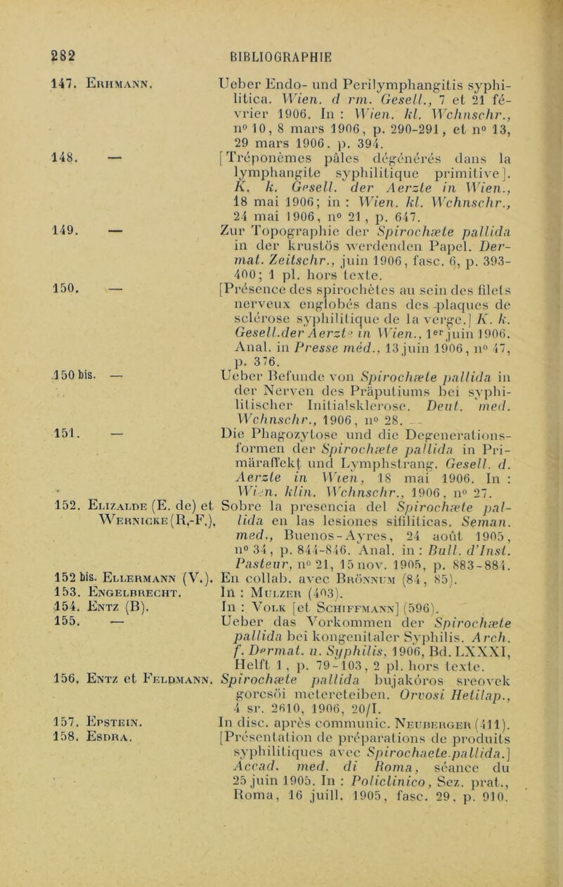 147. Euhmann. 148. — 149. — 150. — Ueber Endo- une! Perilymphangitis syphi- litica. Wien. cl rm. Gesell., 7 et 21 fé- vrier 1906. In : Wien. kl. Wchnschr., n° 10,8 mars 1906, p. 290-291 , et n° 13, 29 mars 1906. p. 394. [Tréponèmes pâles dégénérés dans la lymphangite syphilitique primitive]. K. k. Gesell. (1er Aerzle in Wien., 18 mai 1906; in : Wien. kl. Wchnschr., 24 mai 1906, n° 21 , p. 647. Zur Topographie der Spirochæte pal U (la in der krustôs werdenden Papel. Ber- mat. Zeitschr., juin 1906, fasc. 6, p. 393- 400; 1 pl. hors texte. [Présence des spirochètes au sein des filets nerveux englobés dans des -plaques de sclérose syphilitique de la verge.] K. k. Gesell.der Aerzt ’ in Wien., 1er juin 1906. Anal, in Presse méd.. 13 juin 1906, n» 47, p. 376. 150 bis. — Ueber Befunde von Spirochæle pallida in der Nerven des Prâputiums bei syphi- litischer Initialsklerose. Deut. med. Wchnschr., 1906, n» 28. 151. — Die Phagocytose und die Dcgenerations- formen der Spirochæte pallida in Pri- mârafîekt und Lymphstrang. Gesell. d. Aerzle in Wien, 18 mai 1906. In : Wien. klin. Wchnschr., 1906, n° 27. 152. Elizalde (E. de) et Sobre la presencia del Spirochæte pal- Wernicke(R,-F.). lida en las lesiones sifîliticas. Seman. med., Buenos-Ayres, 24 août 1905, n° 34, p. 844-846. Anal, in : Bull, d’insl. Pasteur, n° 21, 15nov. 1905, p. 883-884. 152 bis. Ellermann (V.). En collab. avec Bronnum (84, 85). 153. Engelbrecht. In : Mulzer (403). 154. Entz (B). In : Volk [et Schiffmann] (596). 155. — Ueber das Vorkommen der Spirochæte pallida bei kongenitaler Syphilis. Arch. f. Dermat. a. Syphilis, 1906, Bd. LXXXI, Helft 1, p. 79-103, 2 pl. hors texte. 156. Entz et Feldmann. Spirochæte pallida bujakôros sreovek gorcsoi metereteiben. Orvosi Hetilap., 4 sr. 2610, 1906, 20/1. 157. Epstein. In dise, après communie. Neuberger (411). 158. Esdra. [Présentation de préparations de produits syphilitiques avec Spirochaele.pallida.} Accacl. med. cli Roma, séance du 25 juin 1905. In : Policlinico, Sez. prat., Roma, 16 juill. 1905, fasc. 29. p. 910.