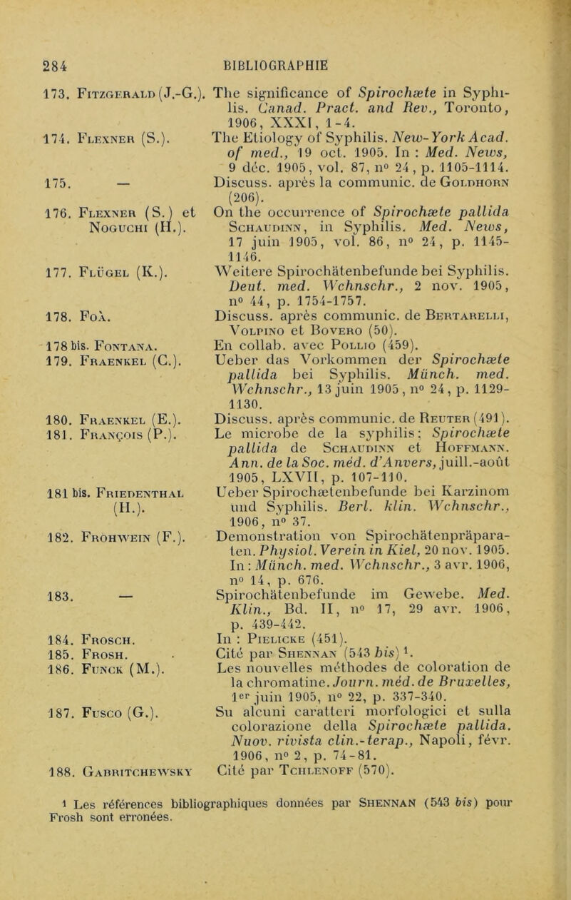 173. Fitzgerald (J.-G.). The significance of Spirochæte in Syphi- lis. Canad. Pract. and Rev., Toronto, 1906, XXXI, 1-4. 174. Flexner (S.). The Etiology of Syphilis. New- York Acad. of med., 19 oct. 1905. In : Med. News, 9 déc. 1905, vol. 87, n° 24 , p. 1105-1114. 175. — Discuss. après la communie, deGoldhorn (206). 176. Flexner (S.) et On the occurrence of Spirochæte pallida Noguchi (II.). Schaudinn, in Syphilis. Med. News, 17 juin 1905, vol. 86, n° 24, p. 1145- 1146. 177. Flügel (K.). 178. FoÀ. 178 bis. Fontana. 179. Fraenkel (C.). 180. Fraenkel (E.). 181. François (P.). 181 bis. Friedenthal (II.). 182. Frohwein (F.). 183. 184. Frosch. 185. Frosli. 186. Fijnck (M.). 187. Fusco (G.). 188. Gabritchewsky Weitere Spirochatenbefunde bei Syphilis. Deut. med. Wchnschr., 2 nov. 1905, n° 44, p. 1754-1757. Discuss. après communie, de Bertarelli, Volpino et Bovero (50). En collab. avec Pollio (459). Ueber das Vorkommen der Spirochæte pallida bei Syphilis. Münch. med. Wchnschr., 13 juin 1905, n° 24, p. 1129- 1130. Discuss. après communie, de Reuter (491). Le microbe de la syphilis; Spirochæte pallida de Schaudinn et Hoffmann. Ann. de la Soc. méd. d’Anvers, juill.-août 1905, LXVII, p. 107-110. Ueber Spirochætenbefunde bei Karzinom und Syphilis. Berl. filin. Wchnschr., 1906, n° 37. Démonstration von Spirochâtenprapara- ten. Physiol. Verein in Kiel, 20 nov. 1905. In : Münch. med. Wchnschr., 3 avr. 1906, n° 14, p. 676. Spirochatenbefunde im Gewebe. Med. Klin., Bd. II, n° 17, 29 avr. 1906, p. 439-442. In : Pielicke (451). Cité par Shennan (543 bis) b Les nouvelles méthodes de coloration de la chromatine. Journ. méd. de Bruxelles, 1er juin 1905, n° 22, p. 337-340. Su aîcuni caratteri morfologici et sulla colorazione délia Spirochæte pallida. Nuov. rivista clin.-terap., Napoli, févr. 1906, n° 2, p. 74-81. Cité par Tchlenoff (570). i Les références bibliographiques données par Shennan (543 bis) pour Frosh sont erronées.