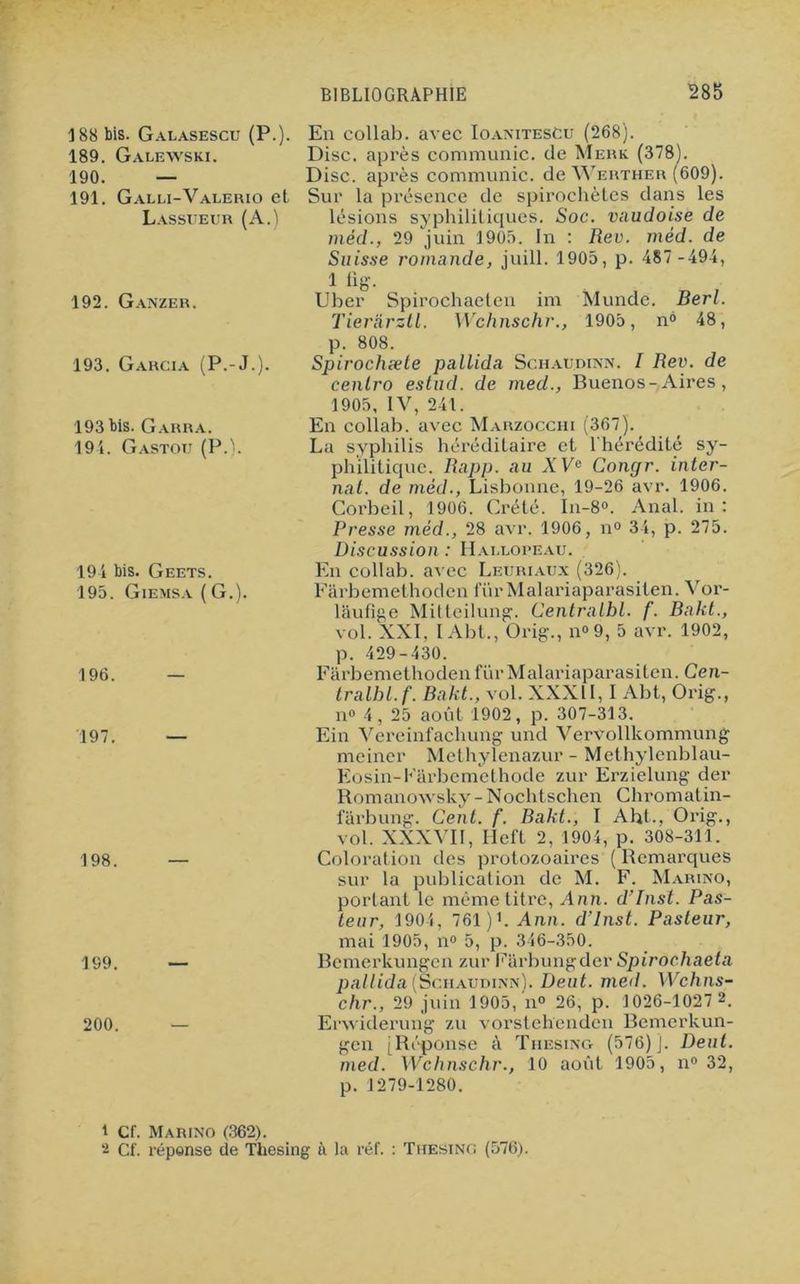 188 bis. Gauasescu (P.). 189. Galewski. 190. — 191. Galli-Valerio et Lassueur (A.) 192. Ganzer. 193. Garcia (P.-J.). 193 bis. Garra. 194. Gastou (P.). 194 bis. Geets. 195. Giemsa ( G.). 196. — 197. — 198. 199. 200. En collab. avec IoanitesCu (268). Disc, après communie, de Merk (378). Disc, après communie, de Werther (609). Sur la présence de spirochètes dans les lésions syphilitiques. Soc. vaudoise de méd., 29 juin 1905. In : Rev. méd. de Suisse romande, juill. 1905, p. 487 -494, 1 fig. Uber Spirochaeten im Munde. Berl. Tierarztl. Wchnschr., 1905, n° 48, p. 808. Spirochæte pallida Schaudinn. I Rev. de cenlro estud. de med., Buenos-Aires, 1905, IV, 241. En collab. avec Marzocchi (367). La syphilis héréditaire et l'hérédité sy- philitique. Rapp. au A Ve Congr. inter- nat. de méd., Lisbonne, 19-26 avr. 1906. Corbeil, 1906. Crété. In-8°. Anal, in: Presse méd., 28 avr. 1906, n° 34, p. 275. Discussion : Mai,copeau. En collab. avec Leuriaux (326). Farbemethoden fur Malariaparasiten. l’or- liiufîge Mitteilung. Centralhl. f. Bakt., vol. XXL I Abt., Orig., n<>9, 5 avr. 1902, p. 429-430. Farbemethoden fur Malariaparasiten. Cen- tralbl.f. Bakt., vol. XXXII, I Abt, Orig., n° 4, 25 août 1902, p. 307-313. Ein Vereinfachung und Vervollkommung meiner Methylenazur - Methylenblau- Eosin-Fârbemethode zur Erzielung der Romanowsky - Nochtschen Chromatin- fârbung. Cent. f. Bakt., I Abt., Orig., vol. XXXVII, Hcft 2, 1904, p. 308-311. Coloration des protozoaires ( Remarques sur la publication de M. F. Marino, portant le même titre, Ann. d’Inst. Pas- teur, 1904, 761 )L Ann. d’Inst. Pasteur, mai 1905, n° 5, p. 346-350. Bemerkungen zur Farbungder Spirochaeta pallida (Schaudinn). Dent. med. Wchns- chr., 29 juin 1905, n° 26, p. 1026-1027 2. Erwiderung zu vorstehenden Bemerkun- gen [Réponse à Tiiesing (576)]. Dent, med. Wchnschr., 10 août 1905, n° 32, p. 1279-1280. 1 Cf. Marino (362). 2 Cf. réponse de Thesing à la réf. : Thesing (576).