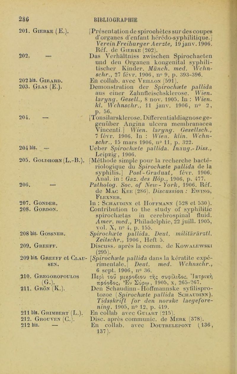 201. Gierke (E.). 202. 202 bis. Girard. 203. Gi.as (E.). 204. — 204 bis. — 205. Goi.diiorn (L.-B.). 206. [Présentation de spirochètes sur des coupes d’organes d’enfant hérédo-syphilitique.j VereinFreiburger Aerzte, 19 janv. 1906. Réf. de Gierke (202). Das Verhaltniss zwischen Spirochaeten und den Organen kongenital syphili- tischer Kinder. Münch. med. Wchn- sclir., 27 févr. 1906, n° 9, p. 393-396. En collab. avec Veillon (591). Démonstration der Spirochæte pallida aus einer Zahnfïeischsklerose. Wien. laryng. Gesell., 8 nov. 1905. In : Wien. kl. Wchnschr., 11 janv. 1906, n° 2, p. 56. [Tonsilarsklerose. Differentialdiagnose ge- genüber Angina ulcéra membranacea Vincenti ] Wien. laryng. Gesell sch., 7 févr. 1906. In : Wien. kl in. Wchn- schr., 15 mars 1906, n° 11, p. 322. Ucber Spirochæte pallida. Inaug.-Diss., Leipzig, 1906. [Méthode simple pour la recherche bacté- riologique du Spirochæte pallida de la syphilis.] Post-Graduai, févr. 1906. Anal, in : Gaz. des Iîôp., 1906, p. 477. Patholog. Soc. of New - York, 1906. Réf. de Mac Kee (286). Discussion : Eyving, Fi.exner. 207. Gonder. 208. Gordon. 208 bis. Gossner. 209. Greeff. 209 bis. Greeff et Ci.au- SEN. 210. Gregoropoudos (G.). 211. Grôn (K.). 211 bis. Grimbert (L.). 212. Grouven (C.). 212 bis. — In: Schaudinn et Hoffmann (528 et 530). Contribution to the stud}^ of syphilitic spirochætas in cerebrospinal fluid. Amer, med., Philadelphie, 22 juill. 1905, vol. X, n° 4, p. 155. Spirochæte pallida. Deul. militarârztl. Zeitschr., 1906, Heft 5. Discuss. après la comm. de Kowalewski (295). [Spirochæte pallida dans la kératite expé- rimentale.) Deul. med. Wchnschr., 6 sept. 1906, n° 36. Hep'i lou gtzpoëioa xaucptXiàor. ’laxpix^ TtpooSo;, ’Ev 2ép(û , 1905, x, 265-267. Den Schaudinn-Hoffmannske syfdispro- tozoe [Spirochæte pallida Schaudinn). Tidsskrifl for den norske laegefore- ning, 1905, n° 12, p. 419. En collab avec Guiart (215). Disc, après communie, de Merk (378). En collab. avec Doutrelepont (136, 137).