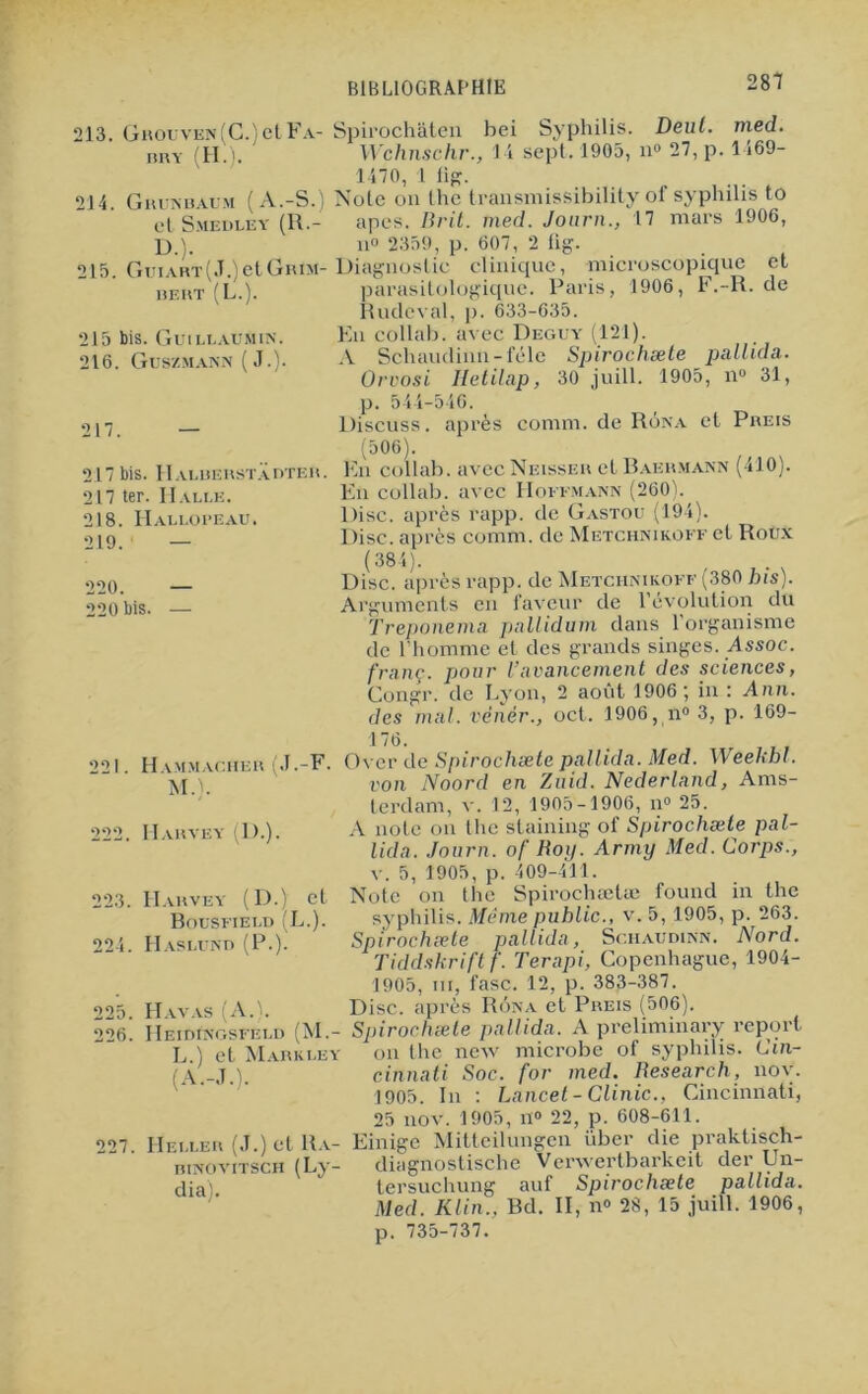 LO tO 213. Grouven (C.) et Fa- iiry (H.). 214. Ghunbaum (A.-S.) et Smedley (R.- D.). 215. Guiart(J.) et Grim- BERT (L.). 2J5 bis. Guillaumin. 216. Güszmann ( J.). 217. — 17 ter. Halle. 218. Hallopeau. 219. — 220. — 220 bis. — Spirochâteu bei Syphilis. Deul. med. Wchnschr., 14 sept, 1905, n® 27, p. 1469- 1470, 1 lig. Note on the transmissibility of syphilis to apes. Brit. med. Journ., 17 mars 1906, n 2359, p. 607, 2 lig. Diagnostic clinique, microscopique et parasitologique. Paris, 1906, F.-R. de Rudeval, p. 633-635. En collab. avec Deguy (121). A Schaudinn-féle Spirochæte pallida. Orvosi Iletilap, 30 juill. 1905, n° 31, p. 544-546. Discuss. après comm. de Rôna et Preis (506). En collab. avec Neisser et Baehmann (410). En collab. avec Hoffmann (260). Disc, après rapp. de Gastou (194). Disc, après comm. de Metchnikoff et Roux (384). Disc, après rapp. de Metchnikoff (380 bis) Ai 221. Hammacher (J.-F. M.). 222. Harvey (D.). 223. Harvey (D.) et Bousfield (L.). 224. IIaslund (P.). 225. Havas (A.). 226. IIeidinosfeld (M.- L.) et Markley (A.-J.). 227. Heller (J.) et 11a- rinovitsch (Ly- dia). gumênts en faveur de l’évolution du Treponema pallidum dans l’organisme de l’homme et des grands singes. Assoc. franc, pour l’avancement des sciences, Gongr. de Lyon, 2 août 1906 ; in : Ann. des mal. vênér., oct. 1906, n® 3, p. 169- 176. Over de Spirochæte pallida. Med. Weehbl. von Noord en Zuid. Nederland, Ams- terdam, v. 12, 1905-1906, n® 25. A note on the staining of Spirochæte pal- lida. Journ. of Roij. Army Med. Corps., v. 5, 1905, p. 409-411. Note on the Spirochælæ fourni in the syphilis. Même public., v. 5, 1905, p. 263. Spirochæte pallida, Schaudinn. Nord. Tiddskrift f. Terapi, Copenhague, 1904- 1905, m, fasc. 12, p. 383-387. Disc, après Rôna et Preis (506). Spirochæte pallida. A preliminary report on the new microbe of syphilis. Cin- cinnati Soc. for med. Research, nov. 1905. In : Lancet -Clinic., Cincinnati, 25 nov. 1905, n° 22, p. 608-611. Einige Mitteilungcn über die praktisch- diagnostische Verwertbarkeit der Un- tersuchung auf Spirochæte pallida. Med. Klin.. Bd. II, n® 28, 15 juill. 1906, p. 735-737.
