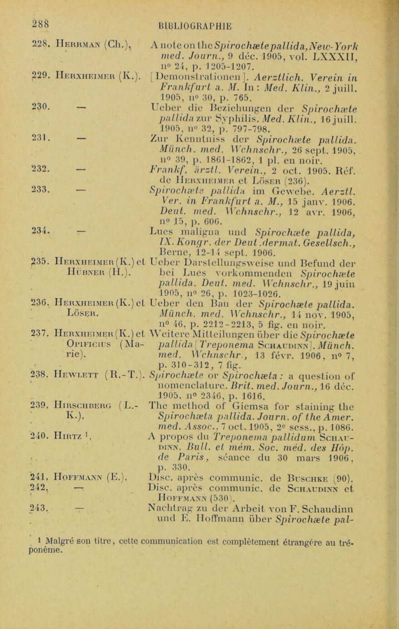 228. 229. 230. 231. 232. 233. 234. 235. 236. 237. Herrman (Ch.), Herxheimer (K.). Herxheimer (K.) et Hubner (II.). Herxheimer (K.) et Lôsrr. Herxheimer (K.) et OriFicirs (Ma- rie). 238. Hewlett (R.-T.). 239. Hirschberg ( L.- K.), 240. Hirtz1, 241. 242. 243. Hoffmann (E.), A note on the Spirochæte pallida,New-York med. Journ., 9 déc. 1905, vol. LXXXII, il» 24, p. 1205-1207. [ Demonstrationen ]. Aerztlich. Verein in Frankfurt a. M. in : Med. Klin., 2 juill. 1905, il» 30, p. 765. Uebcr die Beziehungen dei* Spirochæte pallidn zur Syphilis. Med. Klin., 16 juill. 1905, il 32, p. 797-798. Zur Kenntniss der Spirochæte pallidn. Miinch. med. Wchnschr., 26 sept. 1905, n° 39, p. 1861-1862, 1 pl. en noir. Frank/', iirztl. Verein., 2 oct. 1905. Réf. de Herxheimer et Lôser (236). Spirochæte pallidn ini Gewcbe. Aerztl. Ver. in Frankfurt a. M., 15 janv. 1906. Dent. med. Wchnschr., 12 avr. 1906, n° 15, p. 606. Lues maligna und Spirochæte pallidn, IX. Koncfr. der Deut .dermat. Gesellsch., Berne, 12-14 sept. 1906. Uebcr Darstellungsweise und Befund der bei Lues vorkommenden Spirochæte pallida. Deut. med. Wchnschr., 19 juin 1905, il» 26, p. 1023-1026. Uebcr den Bail der Spirochæte pallida. Miinch. med. Wchnschr., 14 nov. 1905, n° 46, p. 2212-2213, 5 %. en noir. Weitere Mitteilungen über die Spirochæte pallida [ Treponema Schaudinn]. Miinch. med. Wchnschr., 13 févr. 1906, n° 7, p. 310-312, 7 fig. Spirochæte or Spirochæla : a question of nomenclature. Brit. med. Journ., 16 déc. 1905. il» 2346, p. 1616. The metliod of Giemsa for slaining the Spirochæta pallida. Journ. of the Amer, med. Assoc., 7 oct. 1905, 2e sess., p. 1086. A propos du Treponema pallidum Schat- dinn. Bull, et mém. Soc. méd. des Hôp. de Paris, séance du 30 mars 1906, p. 330. Disc, après communie, de Buschke (90). Disc, après communie, de Schaudinn et Hoffmann (530). Nachtrag zu der Arbeit von F. Schaudinn und E. Hoffmann über Spirochæte pal- l Malgré son titre, cette communication est complètement étrangère au tré- ponème.