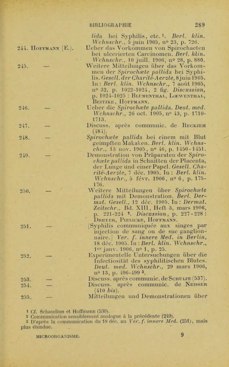 lida bci Syphilis, etc. R Berl. klin. Wchnschr., 5 juin 1905, n° 23, p. 726. 2 il. Hoffmann (K.). U cher das Vorkommcn \'on Spirochacten bci ulcerierten Carcinomen. Berl. klin. Wclinschr., 10 juill. 1906, n° 28, p. 880. 245. — Weitere Mitteilungcn über das Vorkom- mcn der Spirochæle pullida bei Syphi- lis. Gesell. der Charité-Aerzte, 8juin 1905. In: Berl. klin. Wchnschr., 7 août 1905, n° 32, p. 1022-1024, 2 fig. Discussion, p. 1021-1025 : Blumenthai., Loewenthal, Beitzke, Hoffmann. 246. — Ueber die Spirochæle pallida. Dent. med. Wclinschr., 26 oct. 1905, n° 43, p. 1710- 1713. 217. — Discuss. après communie, de Reckzeh (481). 248. — Spirochæle pallida bei einem mit Blut geimpflen Makaken. Berl. klin. W'chns- chr., 13 nov. 1905, il0 46, p. 1450-1451. 249. — Démonstration von Praparaten der Spiro- chæte pallida in Schnitten der Placenta, der Lungc und einerPapel. Gesell. Cha- rité-Aerzte, 7 déc. 1905. In : Berl. klin. Wchnschr., 5 févr. 1906, n° 6, p. 175- 176. 250. — Weitere Mitteilungen über Spirochæle pallida mit Démonstration. Berl. Der- mat. Gesell., 12 déc. 1905. In : Dermat. Zeitschr., Bd. XIII, Heft 3, mars 1906, p. 221-224 2. Discussion, p. 227-228: Dreyer, Piei.icke, Hoffmann. 251. — [Syphilis communiquée aux singes par injection de sang ou de suc ganglion- naire.] Ver. f. innere Med. in Berlin, 18 déc. 1905. In : Berl. klin. Wchnschr., 1er janv. 1906, n° 1, p. 25. 252. — Experimentelle Untersuchungen über die Infectiosilat des syphilitischen Blutes. Deut. med. Wchnschr., 29 mars 1906, n° 13, p. 496-499 3. 253. —■ Discuss. après communie, de Schulze (537). 254. — Discuss. après communie, de Neisseu (410 bis). 255. — Mitteilungcn und Dcmonstrationen über 1 Cf. Schaudinn et Hoffmann (530). 2 Communication sensiblement analogue à la précédente (249). 3 D’après la communication du 18 déc. au Ver. f. innere Med. (251), mais plus étendue. MICROORGANISME. 9