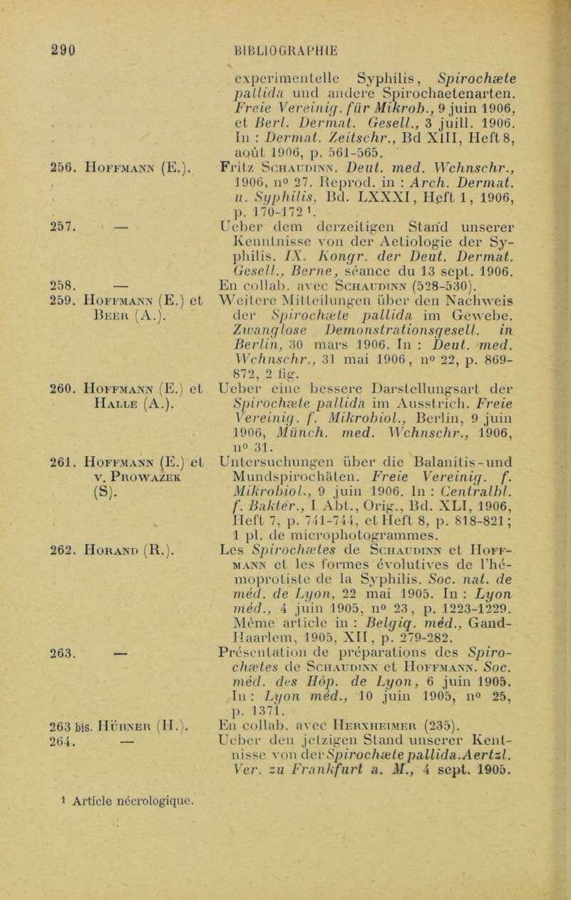 256. Hoffmann (E.). 257. — 258. — 259. Hoffmann (E.) et Beer (A.). 260. Hoffmann (E.) et Halle (A.). 261. Hoffmann (E.) et v. Prowazek (S). 262. Horand (R.). 263. 263 bis. IIürner (H.). 264. — experimentelle Syphilis, Spirochæte pallida uncl andere Spirochaetenarten. Freie Vereinig. fiïr Mikroh., 9 juin 1906, et Berl. Dermnt. Gesell., 3 juill. 1906. ïii : Dermat. Zeitschr., Bd XIII, Heft8, aqût 1906, p. 561-565. Fritz Schaudinn. Deut. med. Wchnschr., 1906, n° 27. Reprod. in : Arch. Dermat. u. Syphilis, Bd. LXXXI, Hpft 1, 1906, p. 170-172 >. Ueber dem derzeitigen Stand unserer Kenntnisse von der Aetiologie der Sy- philis. IX. Kongr. der Deut. Dermat. Gesell., Berne, séance du 13 sept. 1906. En collab. avec Schaudinn (528-530). Wcitcrc Mitteilungcn über den Nachveis der Spirochæte pallida im Gewebe. Zwanglose Demonstrationsgesell. in Berlin, 30 mars 1906. In : Deut. med. Wchnschr., 31 mai 1906, n° 22, p. 869- 872, 2 lig. Ueber cine bessere Darstellungsart der Spirochæte pallida im Ausstrich. Freie Vereinig. /'. Mikrohiol., Berlin, 9 juin 1906, Münch. med. Wchnschr., 1906, n° 31. Untersucliungen über die Balanitis-und Mundspirochaten. Freie Vereinig. f. Mikrohiol-, 9 juin 1906. In : Cenlralhl. f. Bakter., I Abt., Orig., Bd. XLI, 1906, Heft 7, p. 741-744, et Heft 8, p. 818-821; 1 pl. de microphotogrammes. Les Spirochæies de Schaudinn et Hoff- mann et les formes évolutives de l’hé- moprotistc de la Syphilis. Soc. nat. de méd. de Lyon, 22 mai 1905. In : Lyon méd., 4 juin 1905, n° 23, p. 1223-1229. Même arliclc in : Belgiq. méd., Gand- Ilaarlem, 1905, XII, p. 279-282. Présentation de préparations des Spiro- chætes de Schaudinn et Hoffmann. Soc. méd. des IIop. de Lyon, 6 juin 1905. In : Lyon méd., 10 juin 1905, n° 25, p. 1371. En collab. avec IIerxheimer (235). Ueber den jetzigen Stand unserer Kent- nisse von der Spirochæte pallida. Aertsl. Ver. zu Frankfurt a. M., 4 sept. 1905. i Article nécrologique.