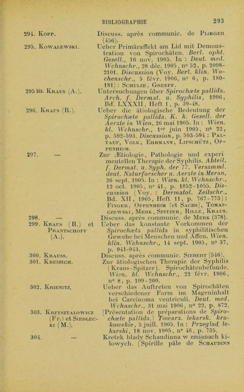 294. Kopp. 295. Kowalewski. Discuss. après communie, de Ploeger (45ô). Ueber Primaraffckt am Lid mit Demons- 295 bis. Kraus (A.). 296. Ivraus (R.). 297. 298. — 299. Kraus (R.) et Prantschoff (A.). 300. Krauss. 301. Kreibich. 302. Krienitz. 303. Krzysztalowicz (Fr.'i et Sieblec- KI (M.). 304. tration von Spirochâten. Berl. opht. Gesell., 16 nov. 1905. In : Veut. med. Wchnschr., 28 déc. 1905, ix° 52, p. 2098- 2101. Discussion (Voy. Berl. klin. VUo- chenschr., 5 févr. 1906, n° 6, p. 180- 181) : Schuuze, Greeff. Untersuchungen über Spirochæte pallidn. Areh. f. Dermat. u. Syphilis, 1906, Bd. LXXXII, Heft 1 , p. 39-48. Ueber die atiologische Bcdeutung der Spirochæte pallidn. K. k. Gesell. der Aerzte in Wien, 26 mai 1905. In : Wien. kl. Wchnschr., ler juin 1905, n° 22, p. 592-593. Discussion, p. 593-594 : Pal- tauf, Voi.k , Ehrmann , Lipschütz , Op- pexheim. Zur Ætiologie, Pathologie uncl experi mentellen Thérapie der Syphilis. Ahteil. f. Dermat. u. Syph. der 77. Versamml. deut. Naturf'orscher u. Aerzte in Meran, 26 sept. 1905. In : Wien. kl. Wchnschr., 12 oct. 1905, n» 41, p. 1052-1055. Dis- cussion (Voy. : Dermatol. Zeitschr., Bd. XII, 1905, Heft 11, p. 767-773): Fixger, Oppenheim [et Sachs], Tomas- czewski, Merk, Spitzer, Rilue , Kraus. Discuss. après communie, de Merk (378). Ueber das konstante Vorkommen der Spirochæta pallidn in syphiütischen Gewebe bei Menschen und Allen. Wien. klin. Wchnschr., 14 sept. 1905, n° 37, p. 941-943. Discuss. après communie. Siebert (546). Zur atiologischen Thérapie der Syphilis ( Kraus-Spitzer). Spirochatenbel'unde. Wien. kl. Wchnschr., 22 févr. 1906, n° 8, p. 199-200. Ueber das Auftrcten von Spirochâten vcrschiedener Form im Mageninhalt bei Carcinoma ventriculi. Deut. med. Wchnschr., 31 mai 1906, n° 22, p. 872. [Présentation de préparations de Spiro- chæte pallidn.] Towarz. lekarsk. kra- kowskie, 5 juill. 1905. In : Przeylad le- karski, 18 nov. 1905, n° 46, p. 735. Kretek blady Schaudinna w zmianach ki- lowych. [Spirille pâle de Schaudinn