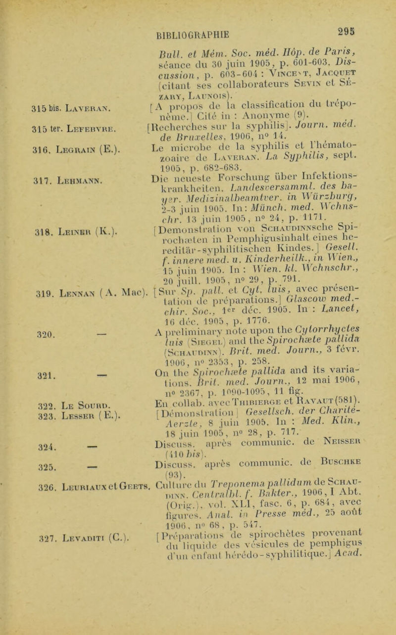 315 bis. Lavera*. 315 ter. Lefebvre. 31 G. Legrain (E.). 317. Lehmann. 318. Leiner (K.) 319. Lennan (A. Mac). Bull, et Mém. Soc. méd. Hôp. de Paris, séance du 30 juin 1905, p. 601-603. Dis- cussion, p. 603-604: Vince'T, Jacquet (citant scs collaborateurs Sévi* et Se- Z A R Y, La UN 01 s). [A propos de la classification du trépo- nème.] Cité in : Anonyme (9). [Recherchas sur la syphilis]. Journ. med. de Bruxelles, 1906, n° 14. t Le microbe de la syphilis et 1 hémato- zoaire de Lavera*. La Syphilis, sept. 1905, p. 682-683. Die neueste Forschung über Infektions- krankheiten. Landesuersamml.des ba- yer. Medizinalbeamtver. in Würzburg, 2-3 juin 1905. In: Münch. med. Wchns- chr. 13 juin 1905, n° 24, p. 1171. [Démonstration von ScHAUDi**sche Spi- rochæten in Pemphigusinhalt eines he- reditâr-syphilitischen Kindes.J Gesell. f. innere med. u. Kinderheilk., in II ien., 15 juin 1905. In : Wien. kl. Il chnschr., 20 juill. 1905, n<> 29, p. 791. Sur'Sp. pall. et Cyt. luis, avec présen- tation de préparations.] Glascow med.- rhir Soc.. 1er déc. 1905. In : Lancet, 320. 321. 322. Le Sourd. 323. Lesser (E.). 324. 325. 16 déc. 1905, p. 1776. A preliminary note upon the Cylorrliyctes luis (Sieoe'i.) and theSpirochæte pallida (Schaudi**). Brit. med. Journ., 3 1^ r. 1906, n° 2353, p. 258. _ On the Spirochæte pallida and ils varia- tions. Brit. med. Journ., 12 mai 1906, n« 2367. p. 1090-1095, 11 fig. En collab. avecTniniERGE et Ravaut(581). [Démonstration] Gesellsch. der Chante- Aerzle, 8 juin 1905. In : Med. Klin., 18 juin 1905, n° 28, p. 717. Discuss. après communie, de Neisser (410 bis). . Discuss. après communie, de huschke 326. LEURiAUxetGcETs. 327. Levaditi (C.). Culture du Treponema pallidnm de Schau- ni*N. Central ht. /. Bakter., 1906, I Abt. (Orig.). vol. XL1, fasc. 6, p. 684, avec figures. Anal, in Presse méd., 25 août 1906, n° 68, p. 547. [Préparations de spirochètes provenant du liquide des vésicules de pemphigus d'un enfant hérédo-syphilitique.] Acad.