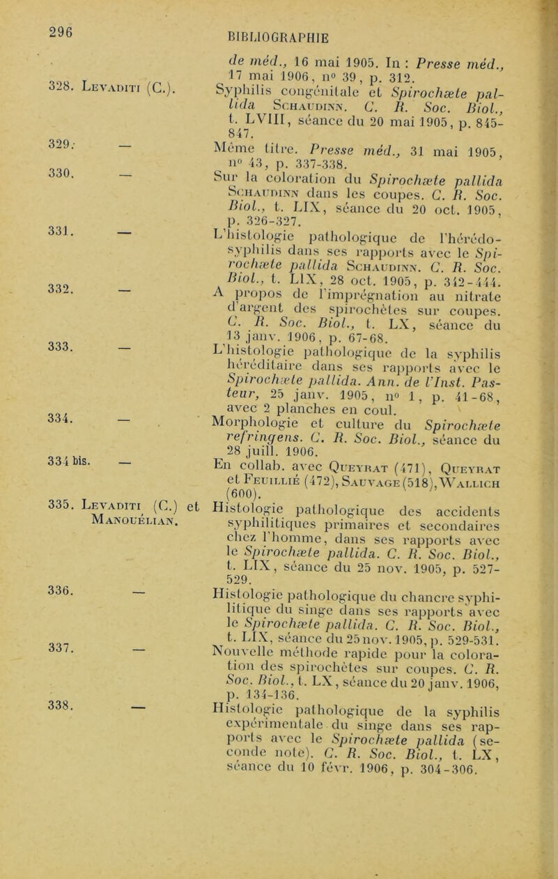 328. Levaditi (C.). 329; — 330. _ 331. — 332. — 333. — 334. — 334 bis. — 335. Levaditi (C.) et Manouélian. 336. 337. 338. de méd., 16 mai 1905. la : Presse méd., 17 mai 1906, n» 39, p. 312. Syphilis congénitale et Spirochæte pal- Lida ^ Schaudiv.n. G. R. Soc. Biol., t, LVII1, séance du 20 mai 1905, p 845- 847. 1 Même titre. Presse méd., 31 mai 1905, n» 43, p. 337-338. Sur la coloration du Spirochæte pallida Schaudinn dans les coupes. C. R. Soc. Riol., t. LIX, séance du 20 oct. 1905, p. 326-327. L histologie pathologique de l’hérédo- syphilis dans ses rapports avec le Spi- rochæte pallida Schaudinn. G. R. Soc. Riol., I. LIX, 28 oct. 1905, p. 342-444. A propos de 1 imprégnation au nitrate d argent des spirochètes sur coupes. G. R. Soc. Biol., t. LX, séance du 13 janv. 1906, p. 67-68. L histologie pathologique de la syphilis héréditaire dans ses rapports avec le Spirochæte pallida. Ann. de l’Inst. Pas- teur, 25 janv. 1905, n« 1, p. 41-68, avec 2 planches en coul. Morphologie et culture du Spirochæte refringens. G. R. Soc. Biol., séance du ^ 28 juill. 1906. En collab. avec Queyrat (471), Queyrat et Feuiulié (472), Sauvage (518), Waulich (600). ' Histologie pathologique des accidents syphilitiques primaires et secondaires chez 1 homme, dans ses rapports avec le Spirochæte pallida. C. R. Soc. Biol., t. LIX, séance du 25 nov. 1905, p. 527- 529. Histologie pathologique du chancre syphi- litique du singe dans ses rapports avec le Spirochæte pallida. C. R. Soc. Biol., t. LIX, séance du 25nov. 1905, p. 529-531. Nouvelle méthode rapide pour la colora- tion des spirochètes sur coupes. G. R. Soc. Riol., t. LX, séance du 20 janv. 1906, p. 134-136. Histologie pathologique de la syphilis expérimentale du singe dans ses rap- ports avec le Spirochæte pallida (se- conde note). G. R. Soc. Biol, t, LX, séance du 10 févr. 1906, p. 304-306.
