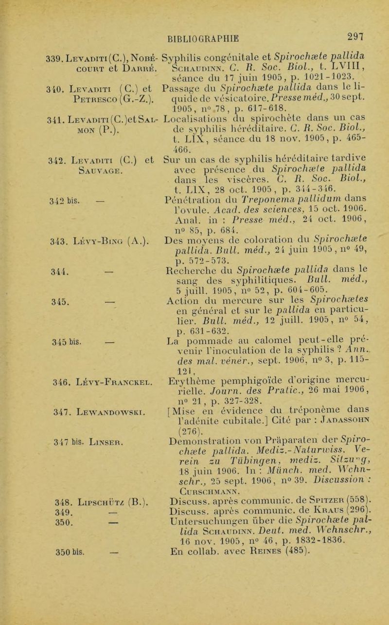 339. Levaditi (C.),Noné- Syphilis congénitale et Spirochæte pallida court et Darré. Schaudinn. G. B. Soc. Biol., t. LVIII, séance du 17 juin 1905, p. 1021-1023. 310. Levaditi (G.) et Passage du Spirochæte pallida dans le li- Petresco (G.-Z.). quide de vésicatoire. F‘resse méd., 30 sept. 1905, n° 78, p. 617-618. 341. Levaditi(C.)etSAL- Localisations du spirochète dans un cas mon (P.). de syphilis héréditaire. G. B. Soc. Biol., t. LIX, séance du 18 nov. 1905, p. 465- 342. Levaditi (C.) et Sauvage. 342 bis. — 343. Lévy-Bing (A.). 344. 345. 345 bis. 346. Lévy-Franc.keu. 347. Lewandowski. 347 bis. Linser. 348. LirscHÜTZ (B.). 349. — 350. — 350 bis. 466. Sur un cas de syphilis héréditaire tardive avec présence du Spirochæte pallida dans les viscères. G. R. Soc. Biol., t. LIX, 28 oct. 1905, p. 314-316. Pénétration du Treponema pallidum dans l’ovule. Acad, des sciences, 15 oct. 1906. Anal, in : Presse méd., 24 oct. 1906, n° 85, p. 684. Des moyens de coloration du Spirochæte pallida. Bull, mécl., 24 juin 1905, n» 49, p. 572-573. Recherche du Spirochæte pallida dans le sang des syphilitiques. Bull, méd., 5 juill. 1905, n<> 52, p. 604-605. Action du mercure sur les Spirochætes en général et sur le pallida en particu- lier. Bull, méd., 12 juill. 1905, n° 54, p. 631-632. La pommade au calomel peut-elle pré- venir l’inoculation de la syphilis? Ann. des mal. vénér., sept. 1906, n° 3, p. 115- 121, Erythème pemphigoïde d origine mercu- rielle. Journ. des Pratic., 26 mai 1906, n® 21, p. 327-328. [Mise en évidence du tréponème dans l’adénite cubitale.] Cité par : Jadassohn (276). Démonstration von Praparaten (1er Spiro- chæte pallida. Mediz.-Naturwiss. Ve- rein zu Tübingen, mediz. Sitzrrg, 18 juin 1906. In : Miinch. med. Wchn- scllr., 25 sept. 1906, n» 39. Discussion: CURSGHMANN. Discuss. après communie, de Spitzer (558). Discuss. après communie, de Kraus (296). Untersuchungen ïiber die Spirochæte pal- lida Schaudinn. Deut. med. Wchnschr., 16 nov. 1905, n» 46, p. 1832-1836. En collab. avec Reines (485).