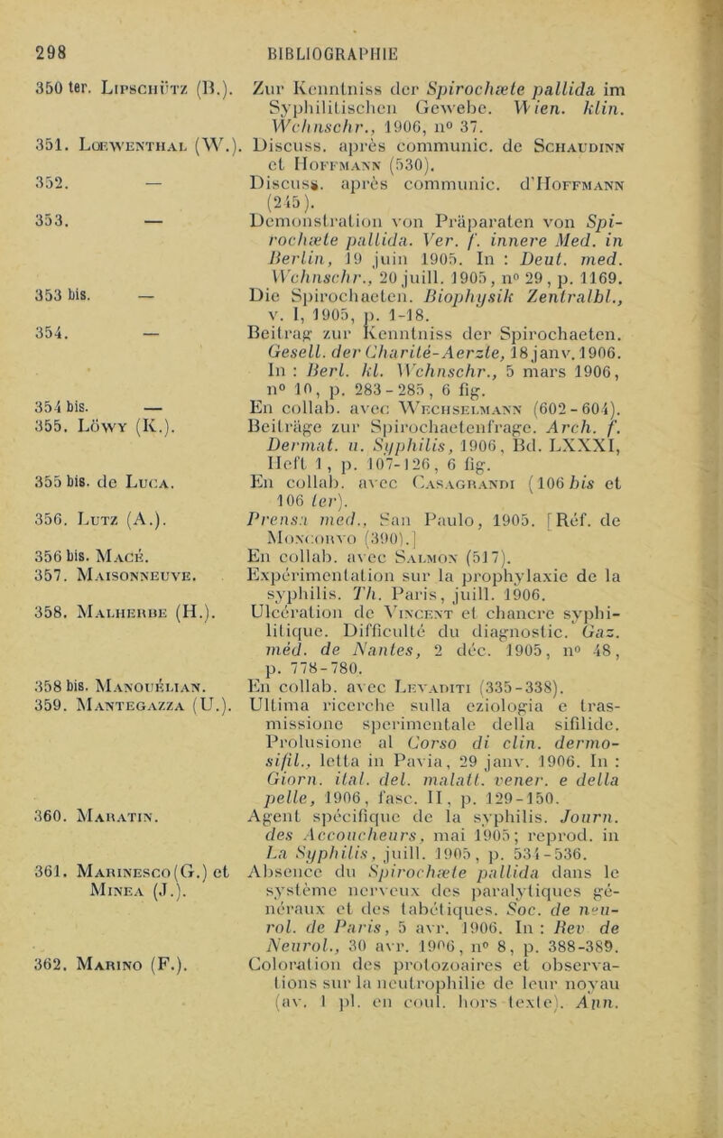 350 ter. Lipschütz (B.). 351. Loewenthal (W. 352. 353. — 353 bis. — 354. — 354 bis. — 355. Lowy (K.). 355 bis. de Luca. 356. Lutz (A.). 356 bis. Macé. 357. Maisonneuve. 358. Malherue (H.). 358 bis. Manouélian. 359. Mantegazza (U.). 360. Mahatin. 361. Marinesco(G.) et Mine a (J.). Zur Kenntniss der Spirochæte pallida im Syphilitisohen Gewebe. W ien. klin. Wchnschr., 1906, n° 37. ). Discuss. après communie, de Schaudinn et Hoffmann (530). Discuss. après communie. d’HoFFMANN (245). Démonstration von Prâparaten von Spi- rochæte pallida. Ver. /'. innere Med. in Berlin, 19 juin 1905. In : Deul. med. Wchnschr., 20 juill. 1905, n° 29, p. 1169. Die Spirochaeten. Biophysik Zentralbl., v. I, 1905, p. 1-18. Beitrag zur Kenntniss der Spirochaeten. Gesell. der Charité-Aerzle, 18janv. 1906. In : Berl. kl. Wchnschr., 5 mars 1906, n° 10, p. 283- 285, 6 fig. En collab. avec Wechselmann (602-604). Beilrage zur Spirochaetenf'rage. Arch. /'. Dermat. u. Syphilis, 1906, Bd. LXXXI, Ileft 1 , p. 107-126, 6 fig. En collab. avec Casagrandi (106 bis et 106 1er). Prensa med., San Paulo, 1905. [Réf. de Moncorvo (390).] En collab. avec Salmox (517). Expérimentation sur la prophylaxie de la syphilis. Th. Paris, juill. 1906. Ulcération de Vincent et chancre syphi- litique. Difficulté du diagnostic. Gaz. méd. de Nantes, 2 déc. 1905, n° 48, p. 778-780. En collab. avec Levauiti (335-338). Ultima ricerchc sulla eziologia e tras- missione sperimentale délia sifilidc. Prolusione al Corso di clin, dermo- si/il., letta in Pavia, 29 janv. 1906. In : Giorn. ilal. del. malatl. vener. e délia pelle, 1906, fasc. II. p. 129-150. Agent spécifique de la syphilis. Journ. des Accoucheurs, mai 1905; reprod. in La Syphilis, juill. 1905, p. 534-536. Absence du Spirochæte pallida dans le système nerveux des paralytiques gé- néraux et des tabétiques. Soc. de neu- rol. de Paris, 5 avr. 1906. In : Rev de Neurol., 30 avr. 1906, n0 8, p. 388-389. Coloration des protozoaires et observa- tions sur la neutrophilie de leur noyau (av. 1 pl. en coul. hors-texte). Aim. 362, Marino (F.).