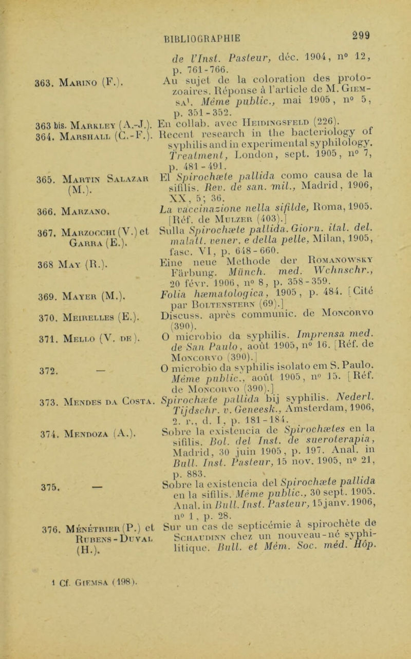363. Marino (FJ. 363 bis. Marki.ey (A.-J.). 364. Marsh au. (G.-F.) 365. Martin Salazar (M.). 366. Marzano. 367. Marzoochi (V.) et Garra (E.). 368 May (R.). 369. Mayer (M.). 370. Meirelles (E,). 371. Mkluo (V. m?). 372. — 373. Mendes da Costa. 374. Mendoza (A.). 375. Romanowsky Wchnschr., ■ 359. p. 484. [Cité 376. Ménétrier (P.) cl Rubens- Du vai. (H.). de l’Inst. Pasteur, cléc. 1904, n° 12, p. 761-766. Au sujet de la coloration des proto- zoaires. Réponse à 1!article de M. Giem- sa'. Même public., mai 1905, n° 5, p. 351 -352. En collai), avec Heidingsfeld (226). Recent research in the hacteriology of syphilis and in experimental syphilology. Trenlment, London, sept. 1905, n° 7, p. 481 -491. El Spirochæte pallida como causa de la sifilis. Flev. de san.mil., Madrid, 1906, XX, 5; 36. La vdccinazione nella si/ilde, Roma, 1905. [Réf. de Mulzer (403).] Sulla Spirochæte pallida. Giorn.ital. del. malatl. vener. e délia pelle, Milan, 1905, l'asc. VI, p- 648- 660. Eine neue Méthode der Fiirhung. Milnch. med. 20 févr. 1906, n° 8, p. 358 Folia hæmatologica, 1905, par Boltenstern (69).] Discuss. après communie, de Moncorvo (390). O microbio da syphilis. Imprensa med. de San Paulo, août 1905, n° 16. [Réf. de Moncorvo (390). | ^ O microbio da syphilis isolato cm S. 1 aulo. Même public., août 1905, n° 15. [Réf. de Moncorvo (390).] Spirochæte pallida bij syphilis. Nederl. Tijdschr. v.Geneesh., Amsterdam, 1906, 2. r., d. I. p. 181-184. Sobre la existencia de Spirochætes en la sifdis. Bol. del Inst, de sueroterapia, Madrid. 30 juin 1905, p. 197. Anal, in Bull. Inst. Pasteur, 15 nov. 1905, n° 21, p. 883. ' . , . .... Sobre la existencia del Spirochæte pallida en la sifilis. Même public., 30 sept. 1905. Anal, in Bull. Inst. Pasteur, 15janv. 1906, n° 1, p. 28. , ,, , Sur un cas de septicémie a spiroehete de Schaudinn chez un nouveau-né syphi- litique. Bull, et Mém. Soc. méd. Hop. i Cf. Giemsa (198).
