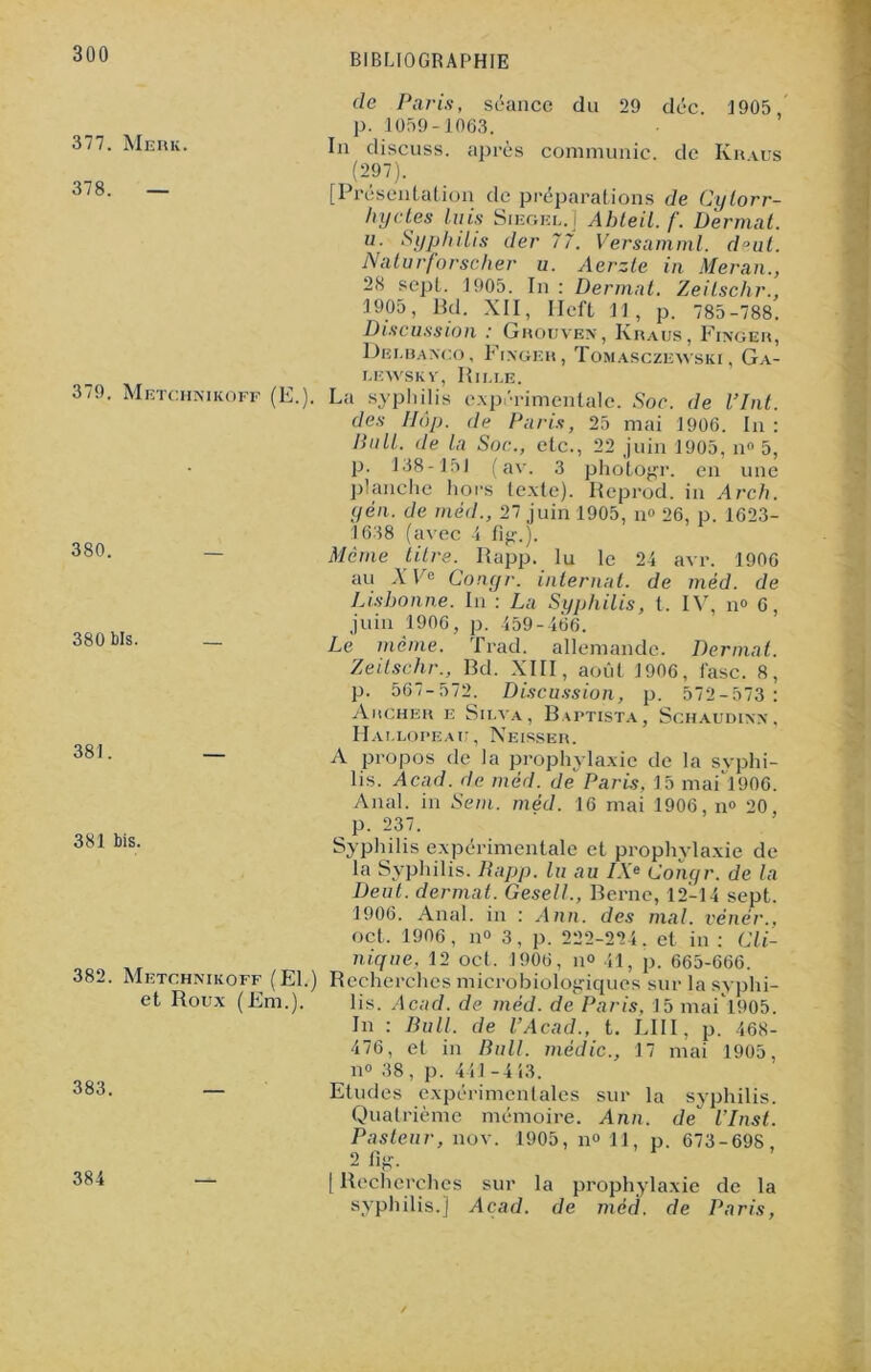 377. Merk. 378. 379 Metchnikoff (E.) 380. 380 bis. 381 381 bis. déc. 1905, de Kraus 382. Metchnikoff (El.) et Roux (Em.), 383. de Paris, séance du 29 p. 1059-1063. In discuss. après communie (297). [Présentation de préparations de Cyiorr- I) y clés luis Siegel.] Abteil. /'. Dermat. u■ Syphilis der 77. Versamml. d°ut. Naturforscher u. Aerzle in Meran., 28 sept. 1905. In : Dermat. Zeilschr., 1905, Bd. XII, Heft 11, p. 785-788. Discussion : Ghouven, Kraus, Finger, Dei.banco, Finger, Tomasczewski, Ga- r.EWSK y, R II. I.E. La syphilis expérimentale. Soc. de Vint, des IIÔp. de Paris, 25 mai 1906. In : llull. de la Soc., etc., 22 juin 1905, n° 5, p. 138-151 (av. 3 photogr. en une planche hors texte). Reprod. in Arch. yen. de méd., 27 juin 1905, n° 26, p. 1623- 1638 (avec 4 fig.). Même titre. Rapp. lu le 24 avr. 1906 au XV' Conyr. internat, de méd. de Lisbonne. In : La Syphilis, t. IV, n° 6, juin 1906, p. 459-466. Le même. Trad. allemande. Dermat. Zeilschr., Bd. XIII, août 1906, l'asc. 8, p. 567-572. Discussion, p. 572-573 : Archer e Silva, Baptista, Schaudinn, Hallopeau, Neisser. A propos de la prophylaxie de la syphi- lis. Acad, de méd. de Paris, 15 maH906. Anal, in Sem. méd. 16 mai 1906, n° 20 p. 237. Syphilis expérimentale et prophylaxie de la Syphilis. Rapp. lu au IX» Conyr. de la Deut. dermat. Gesell., Berne, 12-14 sept. 1906. Anal, in : Ann. des mal. vénér., oct. 1906, n° 3, p. 222-224. et in : Cli- nique, 12 oct. 1906, il» 41, p. 665-666. Recherches microbiologiques sur la syphi- lis. Acad, de méd. de Paris. 15 mai l905. In : Bull, de l’Acad., t. LIII, p. 468- 476, et in Bull, médic., 17 mai 1905, n» 38, p. 441-413. Etudes expérimenlales sur la syphilis. Quatrième mémoire. Ann. de l’Inst. Pasteur, nov. 1905, n» 11, p. 673-698 2 fig. [ Recherches sur la prophylaxie de la syphilis.] Acad, de méd. de Paris, 384