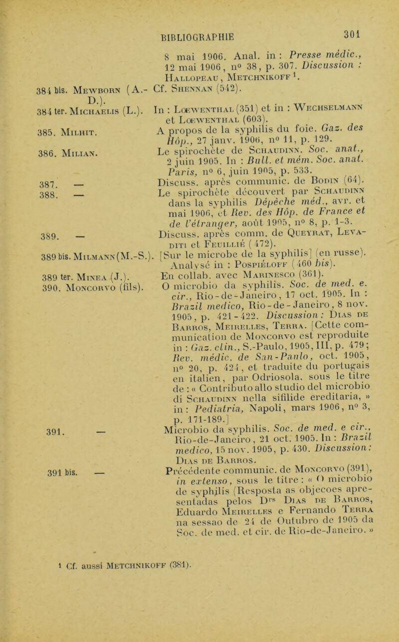 384 bis. Mewborn (A.- D.). 384 ter. Michaeus (L.). 385. Milhit. 386. Milian. 387. — 388. — 389. — 389 bis. Milmann(M.-S. 389 ter. Minea (J.). 390. Moncokyo (fils). 391. — 391 bis. — 8 mai 1906. Anal, in : Presse mèdic., 12 mai 1906, n° 38, p. 307. Discussion : Hallopeau, Metchnikoff 1. . Cf. Siiennan (542). In : Loewenthal (351) et in : Wechselmann et Loewenthal (603). A propos de la syphilis du foie. Gaz. des Hôp., 27 janv. 1906, n° 11, p. 129. Le spirochète de Schaudinn. Soc. anat., 2 juin 1905. In : Bull, et mém. Soc. anat. Paris, n° 6, juin 1905, p. 533. Discuss. après communie, de Bodin (64). Le spirochète découvert par Schaudinn dans la syphilis Dépêche mèd., avr. et mai 1906, et Rev. des Hôp. de France et de l’étranger, aoiit 1995, n° 8, p. 1-3. Discuss. après comm. de Queyrat, Leva- diti et Feuillié ( 472). ). [Sur le microbe de la syphilis] (en russe). Analysé in : Pospiéloff (460 bis). En collab. avec Marinesco (361). O microbio da syphilis. Soc. de med. e. cir., Rio-de- Janeiro, 17 oct. 1905. In : Br a zi l medico, Rio-de-Janeiro, 8 nov. 1905, p. 421 -422. Discussion: Dias de Barros, Meirelles, Terra. [Celte com- munication de Moncorvo est reproduite in : Gaz. clin., S.-Paulo, 1905, III, p. 479; Rev. mèdic. de San-Paulo, oct. 1905, n° 20, p. 424 , et traduite du portugais en italien, par Odriosola. sous le titre de : « Contributo allô studio del microbio di Schaudinn nella sitilide ereditaria, » in: Pediatria, Napoli, mars 1906, n° 3, p. 171-189.] Microbio da syphilis. Soc. de med. e cir., Rio-de-Janeiro, 21 oct. 1905. In : Brazd medico, 15nov. 1905, p. 430. Discussion: Dias de Barros. Précédente communie, de Moncorvo (391), in extenso, sous le titre: « microbio de syphilis (Resposta as objecoes apre- sentadas pclos Drs Dias de Barros, Eduardo Meirelles e Fernando Terra na sessao de 2 4 de Outubro de 1905 da Soc. de med. et cir. de Rio-de-Juneiro. » i Cf. aussi Metchnikoff (381).