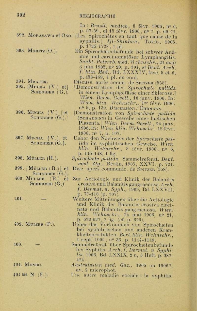 392, 393. Mohasawa et Ono Moritz (O.). 394. 395. 396. 397, M RACE K. [Muciia (V.) et] SCHERUER (G.). Mucha (V.) [et SCHERRER (G,).] Mucha (V.) et ScHERRER (G.). 398. Mui.ler (II.). 399. [Muller (R.)] et Scherrer (G.). 400. Muller (R.) et Scherrer (G.) 401. — 402. Mulzer (P.). 103. — In : Brazil. medico, 8 févr. 1906, n“ 6, p. 57-59, et 15 févr. 1906, n° 7, p. 69-71. Les Spirochètes en tant que cause de la syphilis.] Iji-Shinbun, Tokio, 1905, p. 1725-1728, 1 pl. Lin Spirochatenbefunde bei schwer Anli- mie und carcinomatôser Lymphangitis. Sankt-Petersh. med. II chnschr., 21 mai/ 3 juin 1905, n° 20, p. 194, et Beat. Arch. /. klin. Med., Bd. LXXXIV, fasc. 5 et 6, p. 458-469, 1 pl. en coul. Discuss. après comm. de Spitzer (558). [Démonstration der Spirochæte pallida in einem Lymphgefâsse einer Sklerose.l Wien. Derm. Gesell., 10 janv. 1906. In: Wien. klin. Wchnschr., Ie1' févr. 1906, n° 5, p. 139. Discussion : Ehrmann. [Démonstration von Spirochæte pallida (Schaudinn) in Gewebe einer luetischen Plazenta.] Wien. Derm. Gesell., 24 janv. 1906. In : Wien. klin. Wchnschr., 15févr. 1906, no 7, p. 197. Uebcr den Naclnveis der Spirochæte pal- lida im syphilitischen Gewebe. Wien. klin. Wchnschr., 8 févr. 1906, n° 6, p. 145-148, 1 %. Spirochæte pallida. Sammelreferat. Deut. med. Ztff., Berlin, 1905, XXVI, p. 724. Disc, après communie, de Spitzer (558). Zur Actiologic und Klinik der Balanitis erosiva und Balanitis gangraenosa.Arch. f. Dermat. u. Si/ph., 1905. Bd. LXXVII, p. 77-110 (p. 107). Weitere Mitteilungen überdie Aetiologie und Klinik der Balanitis erosiva circi- nata und Balanitis gangraenosa. Wien. klin. Wchnschr., 24 mai 1906, n° 21, p. 622-627, 2 fig. (cf. p. 626). Ueber das Vorkommen von Spirochæten bei syphilitischen und anderen Kran- khcitsprodukten. Berl.klin. Wchnschr., ^ 4 sept. 1905, n» 36, p. 1144-1149. Sammelreferat über Spirochætenbefunde bei Syphilis. Arch. f. Dermat. n. Syphi- lis, 1906, Bd. LXXIX, 2 u, 3 Ileft, p. 387- 404. Munro. 404 bis. N. (E.). Australasian med. Gaz., 1905 ou 1906?, av. 2 microphot. Une autre maladie sociale : la syphilis.