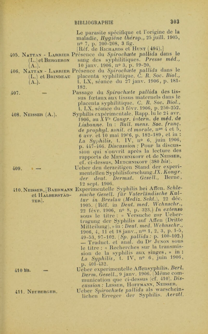 Le parasite spécifique et l’origine de la maladie, Hygiène thérap., 25 juill. 1905, n° 7, p. 200-208, 3 fig. [Réf. de Richards cl Hunt ( 491).] 405. Nattan - Larrier Présence du Spirochæte pnllida dans^ le (L.) etBERGERON sang des syphilitiques. Presse méd., (A.). 10 janv. 1906, n° 3, p. 19-20, 406. Nattan - Laurier Présence du Spirochæte pnllida dans le (L.) et Brindeau placenta syphilitique. (J. R. Soc. Biol., (A. 407. 408. Neisser (A.). 409. » — t. LX, séance du 27 janv. 1906, p. 181- 182. Passage du Spirochæte pnllida des tis- sus fœtaux aux tissus maternels dans le placenta syphilitique. C. R. Soc. Biol., t. LX, séance du 3 févr. 1906, p. 250-252. Syphilis expérimentale. Rapp. lu le 2 i avr. 1906, au XVe Congr. intern. de méd. de Lisbonne. In : Bull. mens. Soc. franc, de prophyl. snnit. et morale, n0B 4 et 5, 6 avr. et 10 mai 1906, p. 182-189, et in : La Syphilis, t. IV, n° 6, juin 1906, p. 447-466. Discussion : Pour la discus- sion qui s’ouvrit après la lecture des rapports de Metchmkoff et de Neisser, cf. ci-dessus, Metchnikoff (380 bis). Ueber den derzeitigen Stand der experi- mentellcn Syphilisforschung./X. Kongr. der deut. Dermat. Gesell., Berne, 12 sept. 1906. 410.Neisser, [BaermaNN Experimentelle Syphilis bei Aften. Schle- et IIalbbrstad- sische Gesell. fixv Vfiterlâiidische Kul- tur in Breslnu (Mediz. Sekt.), 22 dec. 1905. (Réf. in Dent. med. Wchnschr., 22 févr. 1906, n° 8, p. 323.) In extenso sous le titre : « Versuche zur Ueber- tragung der Syphilis auf Aften (Dritte Milteilung), » in : Deut. med. Wchnschr., 1906, 4, 11 et 18 janv., nos 1, 2, 3, p. 1-5, 49-53, 97-102. (Sp. pnllida: p. 100-102.) — Traduct. et anal, du D1’ Junon sous le titre : « Recherches sur la transmis- sion de la syphilis aux singes, » in : La Syphilis,' t. IV, n° 6, juin 1906, p. 401-432. Ueber experimentelle Affcnsyplnlis. Berl. Demi. Gesell., 9 janv. 1906. (Même com- munication que ci-dessus (cf. 410). Dis- cussion : Lesser, Hoffmann, Neisser. Ueber Spirochæte pnllida als vearschein- lichen Erreger der Syphilis. Aerztl. TER 410 bis. 411. Nefreroer.