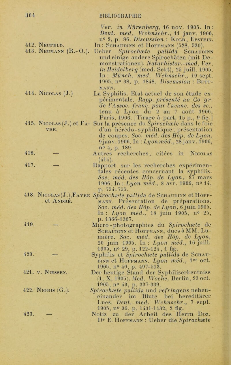 Ver. in Nürenberg, 16 nov. 1905. In: Deut. mecl. Wchnschr., 11 janv. 1906, n° 2, p. 86. Discussion : Kolb, Epstein. 412. Neufeld. In : Schaudinn et Hoffmann (528, 530). 413. Neumann (lt.-O.). Ueber Spirochæle pallida Schaudinn und einige andere Spirochâten (mit De- monstrationen). Naturhistor.-med. Ver. in Heidelberg (med. Sekt), 25 juill. 1905. In: Miinch. med. Wchnschr., 19 sept. 1905, n° 38, p. 1848. Discussion : Bett- mann. 414. Nicolas (J.) La Syphilis. Etat actuel de son étude ex- périmentale. Rapp. présenté au Co gr. de l’Assoc. f'ranç. pour l’avarie, des sc., tenu à Lyon du 2 au 7 août 1906, Paris, 1906. (Tirage à part, 15 p., 9 fig.j 415. Nicolas (J.) et Fa- Sur la présence du Spirochæte dans le foie vre. d'un hérédo-syphilitique ; présentation de coupes. Soc. méd. des Hôp. de Lyon, 9janv. 1906. In : Lyon méd., 28 janv. 1906, n° 4, p. 189. 416. — Autres recherches, citées in Nicolas (414). 417. — Rapport sur les recherches expérimen- tales récentes concernant la syphilis. Soc. méd. des Hôp. de Lyon, 27 mars 1906. Jn : Lyon méd., 8 avr. 1906, n° 14, p. 754-755. 418. Nicolas (J.),Favhe Spirochæle pallida de Schaudinn etHoFF- et André. mann. Présentation de préparations. Soc. méd. des Hôp. de Lyon, 6 juin 1905. In : Lyon méd., 18 juin 1905, n° 25, 419. 420. — 421. v. Niessen. 422. Nigris (G.). 423. — p. 1366-1367. Micro-photographies du Spirochæte de Schaudinn et Hoffmann, dues à MM. Lu- mière. Soc. méd. des Hôp. de Lyon, 20 juin 1905. In : Lyon méd., 16 juill. 1905, n° 29, p. 122-124 , 1 fig. Syphilis et Spirochæte pallida de Schau- dinn et Hoffmann. Lyon méd., 1er oct. 1905, n° 40, p. 497-513. Der heutige Stand der Syphiliserkentniss (1, X, 1905). Med. Woche, Berlin, 23 oct. 1905, n° 43, p. 337-339. Spirochæte pallida und refringens neben- einander im Blute bei hereditârer Lues. Deut. med. Wchnschr., 7 sept. 1905, n» 36, p. 1431-1432, 2 fig. Notiz zu der Arbeit des Herrn Doz. Dr E. Hoffmann : Ueber die Spirochæte