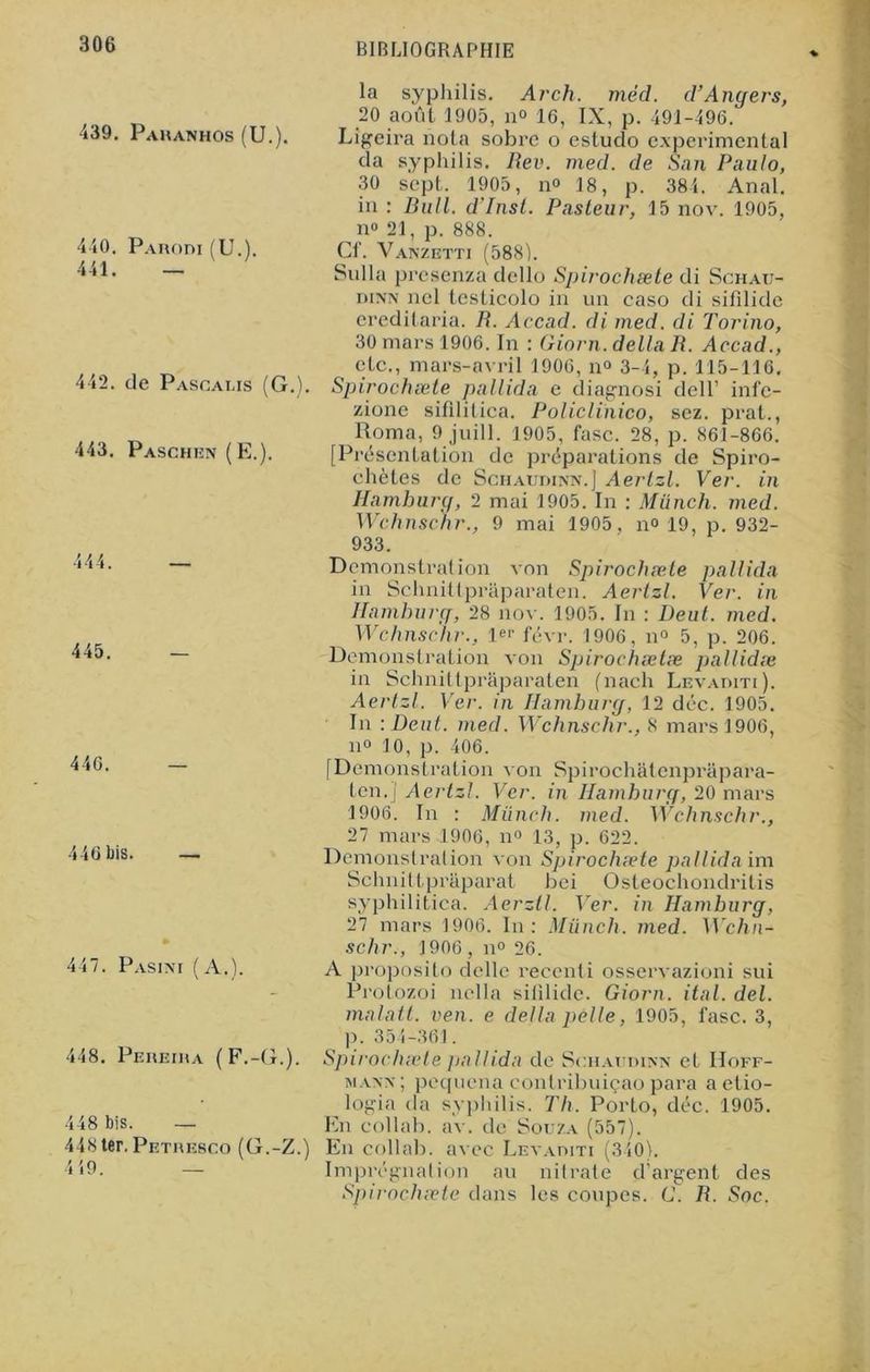 439. Pahanhos (U.). 440. Parodi (U.). 441. — 442. de Pascalis (G.). 443. Paschen (E.). 445. 440. 446 bis. 447. Pasini (A.). 448. Pereira (F.-G.). 448 bis. — 448ter. Petresco (G.-Z.) 419. — la syphilis. Arch. mèd. d’Angers, 20 août 1905, no 16, IX, p. 491-496. Ligeira nota sobre o estudo experimental da syphilis. Rev. med. de San Paulo, 30 sept. 1905, no 18, p. 384. Anal, in : Bull. d’Inst. Pasteur, 15 nov. 1905, n« 21, p. 888. Cf. Vanzetti (588). Sulla presenza dcllo Spirochæte di Schau- iïinn nel testicolo in un caso di sifllide ereditaria. R. Accad. di med. di Torino, 30 mars 1906. In : Giorn. délia R. Accad., etc., mars-avril 1906, n° 3-4, p. 115-116. Spirochæte pallida e diagnosi dell’ infe- zione sifilitica. Policlinico, sez. prat., Roma, 9 juill. 1905, fasc. 28, p. 861-866. [Présentation de préparations de Spiro- chètes de Schaurinn.] Aertzl. Ver. in Hamburq, 2 mai 1905. In : Münch. med. Wchnschr., 9 mai 1905, n° 19, p. 932- 933. Démonstration von Spirochæte pallida in Schnittpraparaten. Aertzl. Ver. in Hamhurg, 28 nov. 1905. In : Deut. med. Wchnschr., !«'■ févr. 1906, n° 5, p. 206. Démonstration von Spirochætæ pallidæ in Schnittprtiparaten (nach Levaditi). Aertzl. Ver. in Hamhurg, 12 déc. 1905. In \Deut. med. Wchnschr., 8 mars 1906, il» 10, p. 406. [Démonstration von Spirochatenprâpara- ten.j Aertzl. Ver. in Hamhurg, 20 mars 1906. In : Münch. med. Wchnschr., 27 mars 1906, n» 13, p. 622. Démonstration von Spirochæte pallida im Schnittpraparat bei Osteochondritis syphilitica. Aerztl. Ver. in Hamhurg, 27 mars 1906. In: Münch. med. Wchn- schr., 1906, n° 26. A proposito delle recenti osservazioni sui Protozoi nella siiilide. Giorn. ital. del. matait, ven. e delta pelle, 1905, fasc. 3, p. 354-361. Spirochæte pallida do Souaiidinn et Hoff- mann; pequena conlribuiçao para a etio- logia da syphilis. Th. Porto, déc. 1905. En collab. av. de Souza (557). En collab. avec Levaditi (340). Imprégnation au nitrate d’argent, des Spirochæte dans les coupes. G. R. Soc.