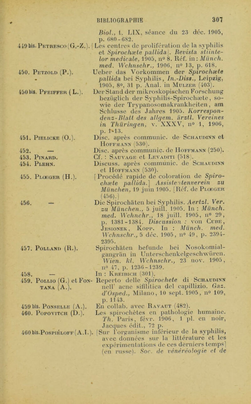 4 49 bis. Petrksco(G.-Z. 450. Petzold (P.). 450 bis. Pfeiffer ( L.). 451. Pieucke (O.). 452. — 453. Pinard. 454. Plehn. 455. Ploeger (H.) 456. 457. Poli, and (R.). 458. — 459. Pollio (G.) el Fon TANA (A.). 459bis. Ponselle (A.) 460. Popovitch (D.). 460 bis.PospiÉLOFF ( A. I. Biol., t. LIX , séance du 23 déc. 1905, p. 680-682. { Les contres de prolifération de la syphilis et Spirochæte pallidaj. Revista stiinte- lor medicale, 1905, n° 8. Réf. in: Miinch. med. Wchnschr., 1906, n° 13, p. 618. Ueber das Vorkommen der Spirochæte pallida bei Syphilis, In.-Diss., Leipzig, 1905, 8°, 31 p. Anal, in Mulzer (403). Der Stand der mikroskopischen Forschung beziiglich der Syphilis-Spirochæte, so- wie der Trypanosomakrankheiten, am Schlusse des Jahres 1905. Korrespon- denz-Blatt des allgem. arztl. Vereines in Thüringen, v. XXXV, n° 1, 1906, p. DI3. Disc, après communie, de Schaudinn et Hoffmann (530). Disc, après communie, de Hoffmann (250). Cf. : Sauvage et Levaditi (518). Discuss. après communie, de Schaudinn et Hoffmann (530). [Procédé rapide de coloration de Spiro- cluete pallida.] Assiste itenverein zu München, 19 juin 1905. [Réf. de Ploeger (456).] Die Spirochftten bei Syphilis. Aertzl. Ver. zu München., 5 juill. 1905. In : Miinch. med. Wchnchr., 18 juill. 1905, n° 29, p. 1381 -1384. Discussion : von Cube, Jesionek, Kopp. In : Miinch. med. Wchnschr., 5 déc. 1905, n° 49, p. 2394- 2395. Spirochaten befundc bei Nosokomial- gangran in Unterschenkelgeschwüren. Wien. kl. Wchnschr., 23 nov. 1905, il» 47, p. 1236-1239. In : Kreibich (301). - Reperto delle Spirochète di Schaudinn nell’ acné ai fil i l ica dcl capillizio. Gaz. d’Osped., Milano, 10 sept. 1905, n° 109, p. 1143. En collab. avec Ravaut (482). Les spirochètes en pathologie humaine. Th. Paris, févr. 1906, 1 pl. en noir, Jacques édit., 72 p. [Sur l’organisme inférieur de la syphilis, avec données sur la littérature et les expérimentations de ces derniers temps] (en russe). Soc. de vènéréologie et de