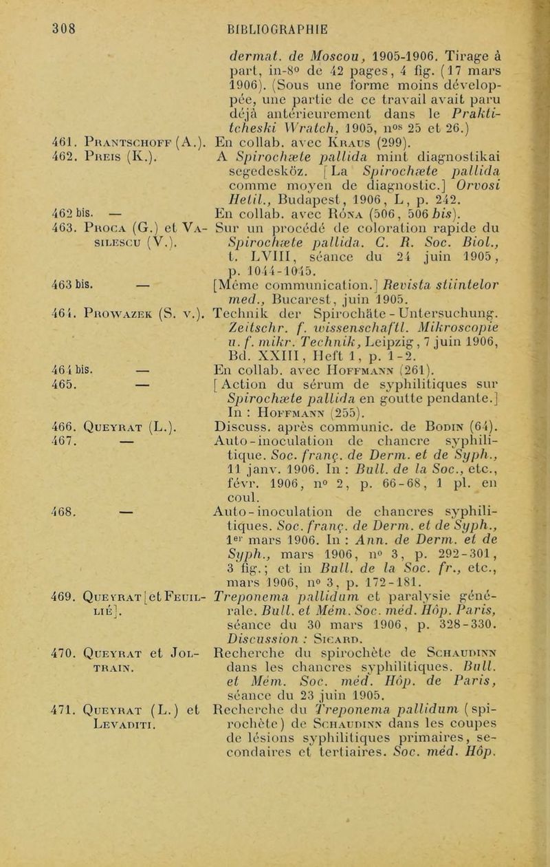 461. Prantschoff (A.) 462. Preis (K.). 462 bis. — 463. Proca (G.) et Va- SILESCU (V.). 463 bis. — 46 i. Prowazek (S. v.). 464 bis. 465. 466. Queyrat (L.). 467. — 468. 469. QuEVRAT^etFEUIL- Lté]. 470. Queyrat et Jou- TRAIN. 471. Queyrat (L.) et Levaditi. dermat. de Moscou, 1905-1906. Tirage à part, in-8° de 42 pages, 4 fig. (17 mars 1906). (Sous une forme moins dévelop- pée, une partie de ce travail avait paru déjà antérieurement dans le Prakti- tcheski Wratch, 1905, nos 25 et 26.) En collab. avec Iyraus (299). A Spirochæte pallida mint diagnoslikai segcdcskôz. [La Spirochæte pallida comme moyen de diagnostic.] Orvosi Helil., Budapest, 1906, L, p. 242. En collab. avec Rôna (506, 506 his). Sur un procédé de coloration rapide du Spirochæte pallida. C. R. Soc. Biol., I. LV1II, séance du 24 juin 1905 , p. 1044-1045. [Même communication.] Revista sliintelor med., Bucarest, juin 1905. Technik der Spirochhte - Untersuchung. Zeitschr. f. wissenschaftl. Mikroscopie u. f. mikr. Technik, Leipzig, 7 juin 1906, Bd. XXIII, Heft 1, p. 1-2. En collab. avec Hoffmann (261). [ Action du sérum de syphilitiques sur Spirochæte pallida en goutte pendante.] In : Hoffmann (255). Discuss. après communie, de Bodin (64). Auto-inoculation de chancre syphili- tique. Soc. franç. de Derm. et de Syph., 11 janv. 1906. In : Bull, de la Soc., etc., févr. 1906, n° 2, p. 66-68, 1 pl. en coul. Auto-inoculation de chancres syphili- tiques. Soc. franç. de Derm. et de Syph., 1er mars 1906. In : Ann. de Derm. et de Syph., mars 1906, n° 3, p. 292-301, 3 fig.; et in Bull, de la Soc. fr., etc., mars 1906, n° 3, p. 172-181. Treponema pallidum et paralysie géné- rale. Bull, et Mém. Soc. méd. Hôp. Paris, séance du 30 mars 1906, p. 328-330. Discussion : Sicard. Recherche du spirochète de Schaudinn dans les chancres syphilitiques. Bull, et Mém. Soc. méd. Hôp. de Paris, séance du 23 juin 1905. Recherche du Treponema pallidum (spi- rochète ) de Schaudinn dans les coupes de lésions syphilitiques primaires, se- condaires et tertiaires. Soc. méd. Hôp.