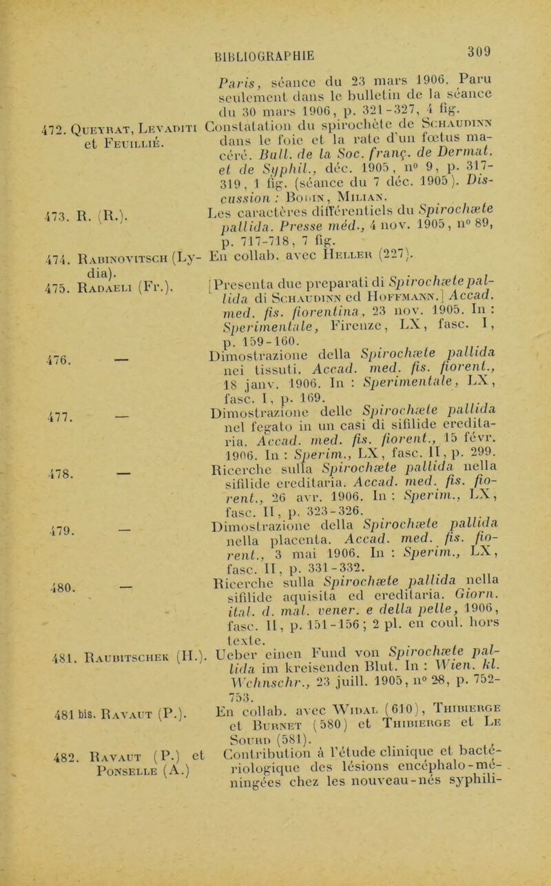 3U9 472. Queyrat, Levaditi et Feuillié. 473. R. (R.). 474. 475. Rabinovitsch (Ly- dia). Radaeli (Fi*.). Paris, séance du 23 mars 1906. Paru seulement dans le bulletin de la séance du 30 mars 1906, p. 321 -327, 4 fig. Constatation du spirochète de Sghaudixx dans le foie et la rate d un iœtus ma- céré. Bail, de la Soc. franç. de Dermat. et de Si) p h il., déc. 1905, n° 9, p. 317- 319, 1 fïg. (séance du 7 déc. 1905). Dis- cussion: Bodin, Miliax. Les caractères différentiels du Spirocliæte pallida. Presse méd-, 4 nov. 1905, n° 89, p. 717-718, 7 fig. En collab. avec Heï.ler (227). j Présenta due preparati di Spirochxle pal- lida di Schaudinn cd Hoffmann.] Accad. med. fis. florentine,, 23 nov. 1905. In: Sperimentale, Firenze, LX, tasc. I, 476. 477. 478. 479. 480. 481. Raubitschek (FI.). 481 bis. Ravaut (P.). p.159-160. Dimostrazione délia Spirocliæte pallida nci tissuti. Accad. med. fis. fiorent., 18 janv. 1906. In : Sperimentale, LX, fasc. I, p. 169. Dimostrazione délie Spirocliæte pallida nel fegato in un casi di sifdide eredita- ria. Accad. med. fis. fiorent., 15 févr. 1906. In : Sperim., LX, fasc. II, p. 299. Ricerchc sulla Spirocliæte pallida nella sifdide ereditaria. Accad. med. fis. fo- rent., 26 avr. 1906. In: Sperim., LX, fasc. II, p. 323-326. Dimostrazione délia Spirocliæte pallida nella placenta. Accad. med. fis. fo- rent., 3 mai 1906. In : Sperim., LX, fasc. Il, p. 331-332. Ricerchc sulla Spirocliæte pallida nella sifdide aquisita ed ereditaria. Giorn. ital. d. mal. vener. e délia pelle, 1906, fasc. II, p. 151-156; 2 pi. en coul. hors texte. Ucber einen Fund von Spirocliæte pal- lida im kreisenden Blut. In : Wien. kl. Wchnschr., 23 juill. 1905, n» 28, p. 752- 753. En collab. avec Wiuat. (610), Thibierge et Burxet (580) et Thibierge et Le Sourd (581). _ 482. Ravaut (P.) et Contribution a 1 etude clinique et bactc- Ponselle (A.) riologique des lésions encéphalo-mé- ningées chez les nouveau-nés syphili-
