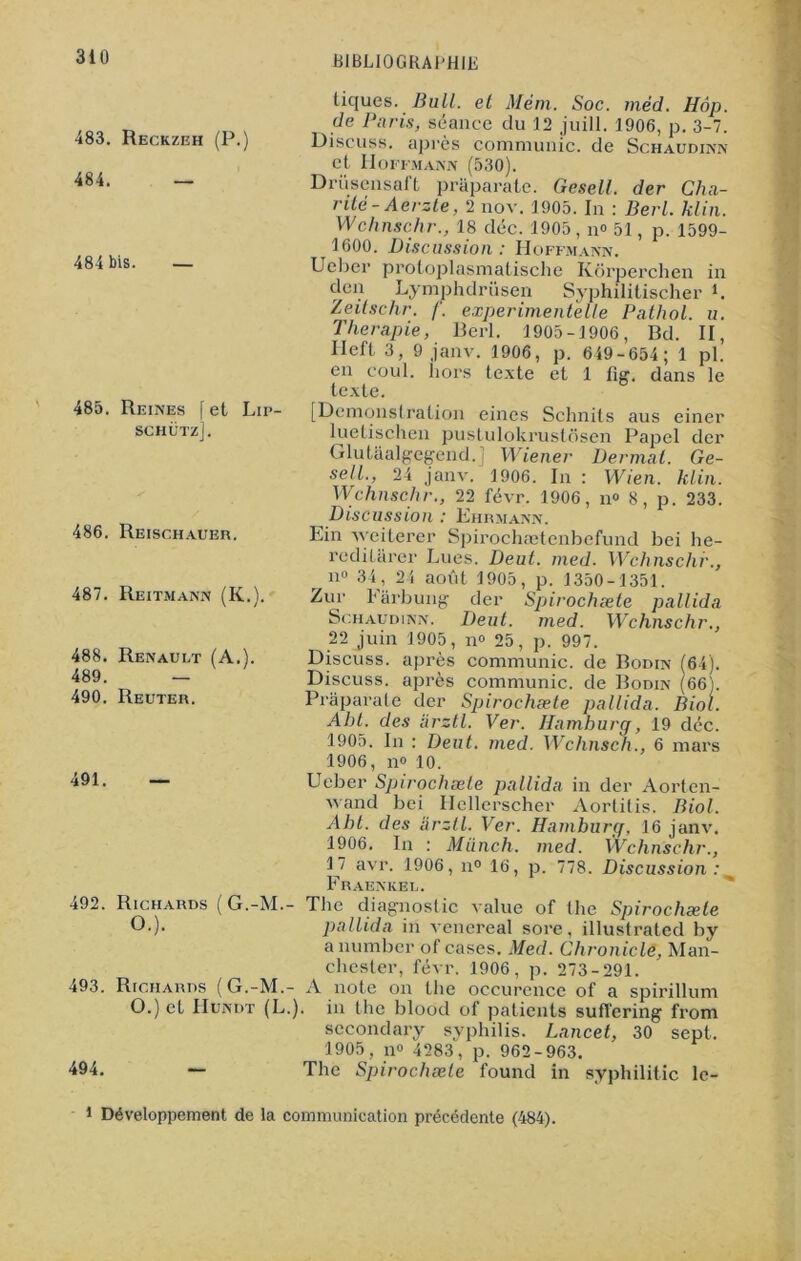 N 483. Reckzeh (P.) 484. — 484 bis. — 485. Reines f et Lip- schütz]. 486. Reischauer. 487. Reitmann (K.). 488. Renault (A.). 489. - 490. Reuter. 491. — tiques. Bull, et Mèm. Soc. méd. Hôp. de Paris, séance du 12 juill. 1906, p. 3-7. Discuss. après communie, de Schaudinn et Hoffmann (530). Driisensaft praparate. Gesell. der Cha- nté-Aerzte, 2 nov. 1905. In : Berl. klin. Wchnschr., 18 déc. 1905, n° 51, p. 1599- 1600. Discussion : Hoffmann. Ucber protoplasmatische Kôrperchen in clen Lymphdrüsen Syphilitischer L Zeitschr. f. experimentelle Pathol, u. Thérapie, Rerl. 1905-1906, Rd. II, Ileft 3, 9 janv. 1906, p. 649-654 ; 1 pl. en coul. hors texte et 1 lig. dans le texte. [Démonstration eincs Schnits aus einer luelischen pustulokrustosen Papel der Glutaalgegend.j Wiener Dermat. Ge- sell., 24 janv. 1906. In : Wien. klin. Wchnschr., 22 févr. 1906, n» 8, p. 233. Discussion : Ehrmann. Ein weiterer Spirochætenbefund bei he- rediüirer Lues. Deut. med. Wchnschr., r n° 34, 24 août 1905, p. 1350-1351. Zur Farbung der Spirochæte pallida Schaudinn. Dent. med. Wchnschr., 22 juin 1905, n° 25, p. 997. Discuss. après communie, de Bodin (64). Discuss. après communie, de Bodin (66). Praparate der Spirochæte pallida. Biol. Abt. des arztl. Ver. Iiamburg, 19 déc. 1905. In : Deut. med. Wchnsch., 6 mars 1906, n» 10. Ueber Spirochæte pallida in der Aorten- wand bei Hellerscher Aorlitis. Biol. Abt. des arztl. Ver. Hamburq, 16 janv. 1906. In : Miinch. med. Wchnschr., 17 avr. 1906, n° 16, p. 778. Discussion : % Fraeniiel. ^92. Richards (G.-M.- The diagnostic value of the Spirochæte O.). pallida in venereal sore, illustrated by a number of cases. Med. Chronicle, Man- chester, févr. 1906, p. 273-291. 493. Richards (G.-M.- A note on the occurence of a spirillum O.) et Hundt (L.). in the blood of patients sufïering from secondary syphilis. Lancet, 30 sept. 1905, n° 4283, p. 962-963. 494. — The Spirochæte l'ound in syphilitic lc-