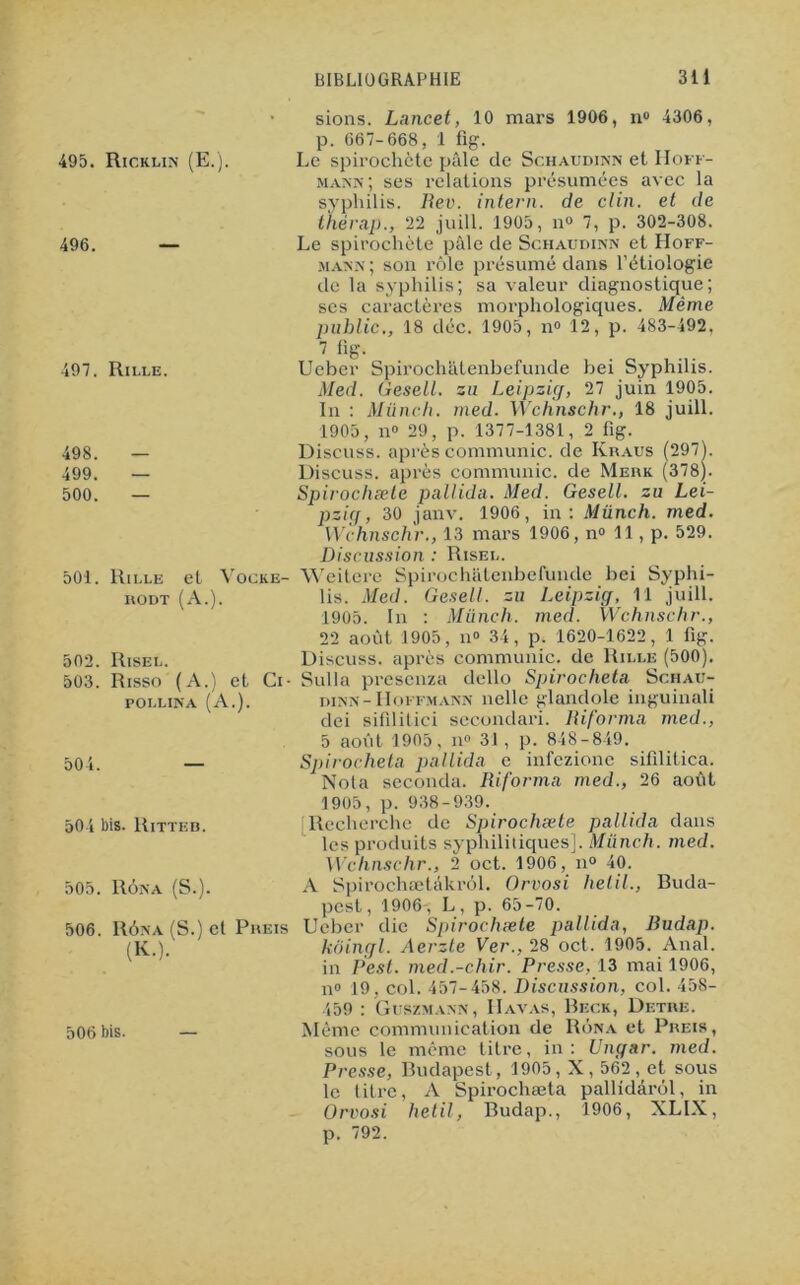 495. Ricklin (E.). 496. 497. Rille. 498. — 499. — 500. — sions. Lancet, 10 mars 1906, n° 4306, p. 667-668, 1 fig. Le spirochète pâle de Schaudinn et Hoff- mann; ses relations présumées avec la syphilis. Rev. intern. de clin, et de thérap., 22 juill. 1905, n° 7, p. 302-308. Le spirochète pâle de Schaudinn et Hoff- jiann ; son rôle présumé dans l’étiologie de la syphilis; sa valeur diagnostique; ses caractères morphologiques. Même public., 18 déc. 1905, n° 12, p. 483-492, 7 %• Ucbcr Spirocheitenbefunde bei Syphilis. Med. Gesell. su Leipzig, 27 juin 1905. In : Münch. med. Wchnschr., 18 juill. 1905, n° 29, p. 1377-1381, 2 fig. Discuss. après communie, de Kraus (2971. Discuss. après communie, de Merk (378]. Spirochæte pallida. Med. Gesell. su Lei- pzig, 30 janv. 1906, in: Münch. med. Wchnschr., 13 mars 1906, n° 11, p. 529. 501. 502. 503. Rille hodt et (a: Risel. Risso (A.) et pollina (A.). Ci- 504. 504 bis. Ritteb. 505. Rôna (S.). 506. Rôna (S.) el Preis (K.). Discussion : Risel. Vocke- Weitere Spirochatenbefunde bei Syphi- lis. Med. Gesell. su Leipzig, 11 juill. 1905. In : Münch. med. Wchnschr., 22 août 1905, n° 34, p. 1620-1622, 1 fig. Discuss. après communie, de Rille (500). Sulla presenza dello Spirocheta Schau- dinn-Hoffmann nellc glandole inguinali dei sifilitici secondari. Riforma med., 5 août 1905, n° 31 , p. 848-849. Spirocheta pallida e infezione sifilitica. Nota seconda. Riforma med., 26 août 1905, p. 938-939. Recherche de Spirochæte pallida dans les produits syphilitiques]. Münch. med. Wchnschr., 2 oct. 1906, n° 40. A Spirochætàkrôl. Orvosi hetil., Buda- pest, 1906-, L, p. 65-70. Ueber die Spirochæte pallida, Budap. koingl. Aerzte Ver., 28 oct. 1905. Anal, in Pest. med.-chir. Presse, 13 mai 1906, n° 19, col. 457-458. Discussion, col. 458- 459 : Guszmann, IIavas, Beck, Detre. 506bis. — Même communication de Rôna et Preis, sous le même titre, in: Ungar. med. Presse, Budapest, 1905, X, 562 , et sous le titre, A Spirochæta pallidârôl, in Orvosi hetil, Budap., 1906, XLIX, p. 792.