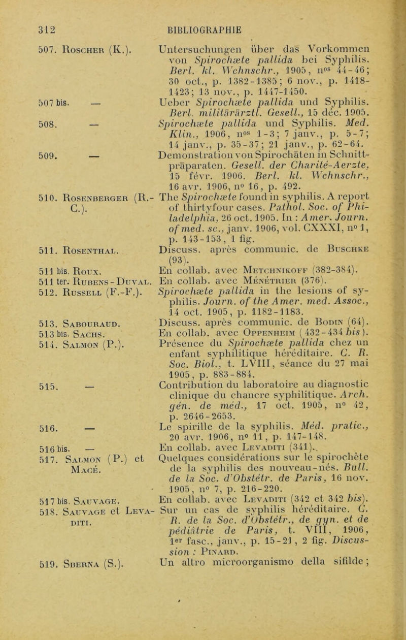 507. Roscher (K.). 507 bis. — 508. — 509. — 510. Rosenberger (R. C.). 511. Rosenthal. 511 bis. Roux. 511 ter. Rubens-Duval. 512. Russell (F.-F.). 513. Sabouraud. 513 bis. Sachs. 514. Salmon (P.). 515. — 516. — 516 bis. — 517. Salmon (P.) et Macé. 517 bis. Sauvage. 518. Sauvage et Leva- DITI. 519. Sberna (S.). Untersuchungen über das Vorkommen von Spirochæte pallida bei Syphilis. Berl. kl. Wchnschr., 1905, nos 44-46; 30 oct., p. 1382-1385; 6 nov., p. 1418- 1423; 13 nov., p. 1447-1450. Ueber Spirochæte pallida und Syphilis. Berl. militararztl. Gesell., 15 déc. 1905. Spirochæte pallida und Syphilis. Med. Klin., 1906, nos 1-3; 7 janv., p. 5-7; 14 janv., p. 35-37; 21 janv., p. 62-64. Démonstration von Spirochaten in Sçhnitt- praparaten. Gesell. der Charitè-Aerzte, 15 févr. 1906. Berl. kl. Wchnschr., 16 avr. 1906, n<> 16, p. 492. The Spirochæte found in syphilis. A report ol' thirtyfour cases. Pathol. Soc. of Phi- ladelphia, 26 oct. 1905. In : Amer. Journ. ofmed. sc., janv. 1906, vol. CXXXI, n° 1, p. 143-153, 1 fig. Discuss. après communie, de Buschke (93). En collab. avec Metchnikoff (382-384). En collab. avec Ménétrier (376). Spirochæte pallida in the lésions of sy- philis. Journ. of the Amer. med. Assoc., 14 oct. 1905, p. 1182-1183. Discuss. après communie, de Bodin (64). En collab. avec Oppenheim (432-434 bis). Présence du Spirochæte pallida chez un enfant syphilitique héréditaire. C. R. Soc. Biol., t. LVIII, séance du 27 mai 1905, p. 883-884. Contribution du laboratoire au diagnostic clinique du chancre syphilitique. Arch. gén. de méd-, 17 oct. 1905, n° 42, p. 2646-2653. Le spirille de la syphilis. Méd. pratic., 20 avr. 1906, n° 11, p. 147- 148. En collab. avec Levaditi (341).. Quelques considérations sur le spirochète de la syphilis des nouveau-nés. Bull, de la Soc. d'Ohstélr. de Paris, 16 nov. 1905, n° 7, p. 216-220. Levaditi syphilis d'Ubstétr Paris, En collab. avec Sur un cas de R. de la Soc. pédiatrie de 1er fasc., janv sion : Pinard. Un altro microorganismo (342 et 342 bis). héréditaire. G. ., de gyn. et de t. VIII, 1906, p. 15-21 , 2 fig. Discus- della sifilde ;