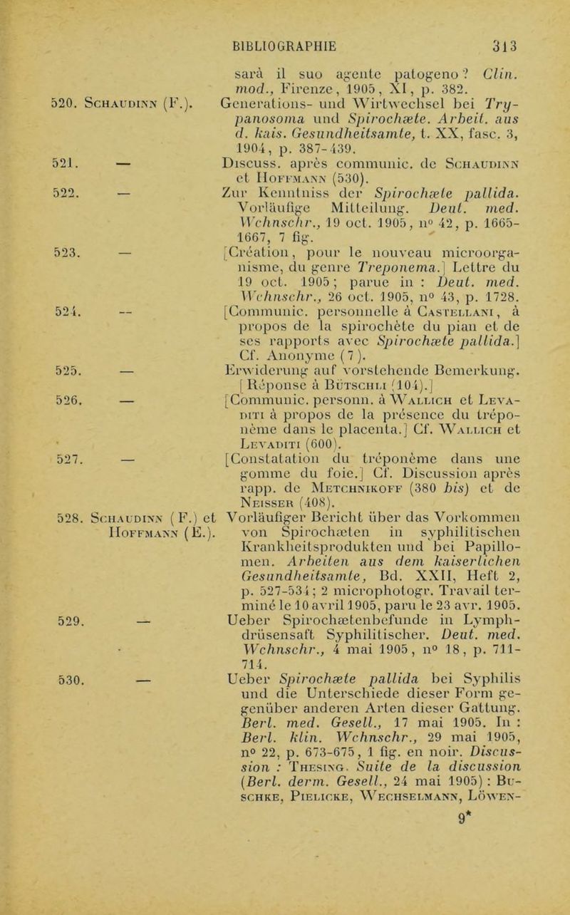BIBLIOGRAPHIE 31 3 sarà il suo agente patogeno ? Clin, mod., Firenze, 1905, XI, p. 382. Générations- und Wirtwechsel bei Try- panosoma und Spirochæle. Arheit. aus d. liais. Gesundheitsamte, t. XX, fasc. 3, 1904, p. 387-439. 520. Schaudinn (F.). 521. — Discuss. après communie, de Schaudinn et Hoffmann (530). 522. — Zur Kenntniss der Spirochæle pallida. Vorlaufige Mitteilung. Deut. med. Wchnschr., 19 oct. 1905, n° 42, p. 1665- 1667, 7 fig. 523. [Création, pour le nouveau microorga- nisme, du genre Treponema.) Lettre du 19 oct. 1905; parue in : Deut. med. Wchnschr., 26 oct. 1905, n° 43, p. 1728. 524. [Communie, personnelle à Castellani , à propos de la spirochète du pian et de scs rapports avec Spirochæle pallida.) Cf. Anonyme ( 7 ). 525. — Enviderung auf vorstehende Bemerkung. [Réponse à Bütschli (104).] 526. — [Communie, personn. à Wallich et Leva- diti à propos de la présence du trépo- nème dans le placenta.] Cf. Wallich et • Levaditi (600). 527. — [Constatation du tréponème dans une gomme du foie.] Cf. Discussion après rapp. de Metchnikoff (380 bis) et de Neisser (408). 528. Schaudinn ( F.) et Vorlâuliger Bericht über das Vorkommen Hoffmann (Ë.). von Spirochæten in syphilitischen Krankheitsprodukten und bei Papillo- men. Arbeiten a us dem huiler lichen Gesundheitsnmte, Bd. XXII, Heft 2, p. 527-531; 2 microphotogr. Travail ter- miné le 10 avril 1905, paru le 23 avr. 1905. 529. — Ueber Spirochætcnbefundc in Lymph- drüsensaft Syphilitischer. Deut. med. Wchnschr., 4 mai 1905, n° 18, p. 711— 714. 530. — Ueber Spirochæle pallida bei Syphilis und die Unterschiede dieser Form ge- genüber anderen Arten dieser Gattung. Berl. med. Gesell., 17 mai 1905. In : Berl. klin. Wchnschr., 29 mai 1905, n° 22, p. 673-675, 1 fig. en noir. Discus- sion : Thesixg. Suite de la discussion (Berl. demi. Gesell., 24 mai 1905) : Bu- SCHKE, PlELICRE, WeCHSEI.MANN, LÔAVEN- 9*