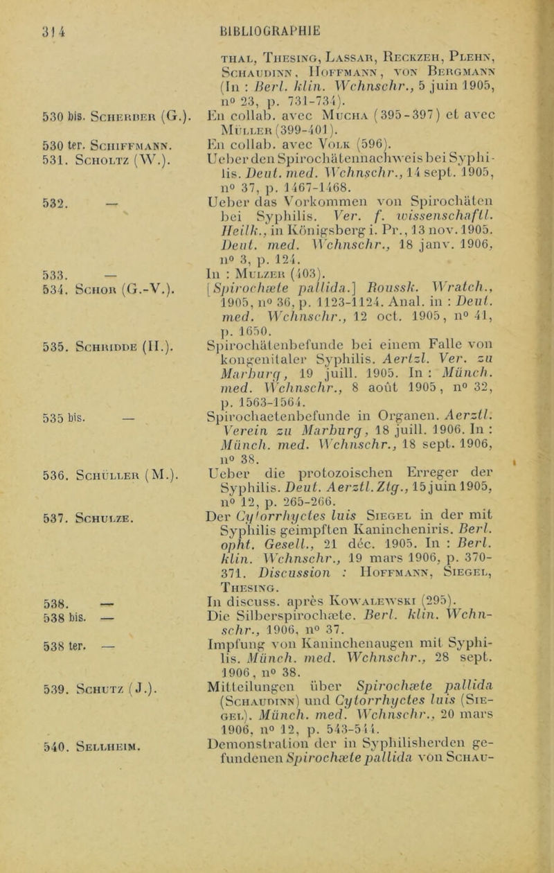 530 bis. Scheriier (G.). 530 ter. Schiffmann. 531. Scholtz (W.). 532. 533. 534. Schor (G.-V.). 535. Schridde (II.). 535 bis. 536. Schüller (M.). 537. Schulze. 538. — 538 bis. — 538 ter. — 539. Schutz (J.). 540. Sellheim. thal, Thesing, Lassar, Reckzeh, Plehn, ScHAUDINN, HOFFMANN, TON BeRGMANN (lu : Berl. klin. Wchnschr., 5 juin 1905, n° 23, p. 731-734). En collab. avec Mucha (395-397) et avec Muller (399-401 ). En collab. avec Volk (596). UeberdenSpirochatennacmveisbei Syphi- lis. Deut. med. Wchnschr., 14 sept. 1905, n° 37, p. 1467-1468. Ueber das Vorkommen von Spirochâten bei Syphilis. Ver. f. wissenschaftl. JFeilk., in Konigsbcrg i. Pr., 13nov.l905. Dent. med. Wchnschr., 18 janv. 1906, n° 3, p. 124. In : Mulzer (403). [Spirochæle pallida.] Roussk. Wratch., 1905, n° 36, p. 1123-1124. Anal, in : Deut. med. Wchnschr., 12 oct. 1905, n° 41, p. 1650. SpirochcLienbefun.de bei einem Falle von kongenitaler Syphilis. Aertzl. Ver. zu Marburg, 19 juill. 1905. In: Münch. med. Wchnschr., 8 août 1905, n° 32, p. 1563-1564. Spirochaetenbefunde in Organen. Aerztl: Verein zu Marburg, 18 juill. 1906. In : Münch. med. Wchnschr., 18 sept. 1906, n° 38. Ueber die protozoischen Erreger der Syphilis. Deut. Aerztl. Zlg., 15 juin 1905, n° 12, p. 265-266. Der Cglorrhyctes luis Siegel in der mit Syphilis geimpften Kanincheniris. Berl. opht. GeselL, 21 déc. 1905. In : Berl. klin. Wchnschr., 19 mars 1906. p. 370- 371. Discussion : Hoffmann, Siegel, Thesing. In discuss. après Kowalewski (295). Die Silberspirochæte. Berl. klin. Wchn- schr., 1906, il0 37. Impfung von Kaninchenaugen mit Syphi- lis. Münch. med. Wchnschr., 28 sept. 1906, no 38. Mitteilungen über Spirochæte pallida (Schaudinn) und Cglorrhyctes luis (Sie- gel). Münch. med. Wchnschr., 20 mars 1906. n° 12, p. 543-544. Démonstration der in Syphilisherden ge- fundenen Spirochæle pallida von Schau-