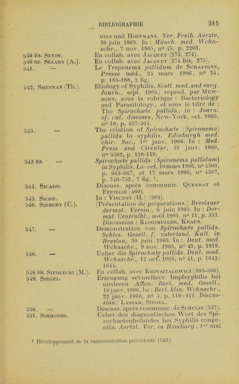 5-iO bis. Sevin. 540 ter. Sézary (A.). 541. — 542. Shennan (Th.). 543. 543 bis. — 544. Sicard. 545. Sicre. 54G. SlEBERT (C.). 547. — 548. — 548 bis. StEDLECKi (M. 549. SlEGEL. 550. — 551. SlMMONDS. dinn und Hoffmann. Ver. Freib. Aerzte, 30 juin 1905. In: Münch. med. Wchn- schr., 7 nov. 1905, 11° 45, p. 2203. En collab. avec Jacquet (273, 274). En collab. avec Jacquet (274 bis, 275). Le Treponema pnllidum de Schaudinn, Presse mèd., 24 mars 1906, n° 24, p. 185-188, 2 fig. Etiology of Syphilis. Scolt. med.and surg. Journ., sept. 1905; rcprod. par Mew- rorn, sous la rubrique : Bacteriology and Parasitology, et sous le titre de : The Spirochæte pallida, in : Journ. of. eut. diseuses, New-York, net. 1905, n° 10, p. 457-4C4. The relation of Spirochæte (Spironema) pallida to syphilis. Edinburgh med. chir. Soc., 1er janv. 1906. In : Med. Press and Circulai', 31 janv. 1906, n° 3482, p. 118-119. Spirochæte pallida (Spironema pnllidum) in Syphilis. La cet, 10 mars 1906, n° 4306, p. 663-667, et 17 mars 1906, n° 4307, p. 746-752, 7 fig. '. Discuss. après communie. Queyrat et Feuillié (469). In : Vincent (II.) (593). [Présentation île préparations.] Breslauer dermat. Verein., 6 juin 1905. In : Fer- mât. Cenlrulbl., août 1905, n° 11, p. 351. Discussion : Klingmüller, Kraus. Démonstration von Spirochæte pallida. Schles. Gesell. /'. vaterland. Kult. in Brest nu, 30 juin 1905. In : Dent. med. Wchnschr., 9 nov. 1905, n° 45, p. 1819. Ueber die Spirochæte pallida. Deut. med. Wchnschr.. 12 oct*. 1905, 11» 41, p. 1642- 1644. En collab. avec Ivrzysztai.owicz (303-306). Erzeugung sekundarer Impfsyphilis bei niederen Afîen. Berl. med. Gesell., 10 janv. 1906. In : Berl. kl in. Wchnschr., 22 janv. 1906, n° 4, p. 110-111. Discus- sion: LaSSAR, SlEGEL. Discuss. après communie, de Schulze (537). Ueber den diagnostischcn Wert des Spi- rochaetenbel'undes bei Syphilis conge- nita. Aerlzl. Ver. in Ilamburg, 1er mai