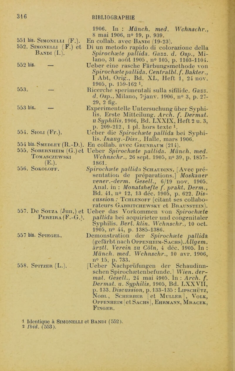 551 bis. Simonelli (F.). 552. Simonelli ( F.) et Bandi (I.). 552 bis. — 553. 553 bis. 554. Sioli (Fr.). 551 bis. Smedley (R.-D.). 555. SoBernheim (G.) et Tomasczewski (E.). 556. Sokoi.off. 557. De Souza (Jim.) et Pereira(F.-G.). 557 bis. Spiegel. 558. Spitzer (L.). 1906. In : Münch. med. Wchnschr., 8 mai 1906, n° 19, p. 939. En collab. avec Bandi (19-23). Di un metodo rapido di colorazione délia Spirochæte pallida. Gazz. d. Osp., Mi- lano, 31 août 1905, il» 105, p. 1103-1104. Ueber eine rasche Farbungsmethode von Spirochæte pallida. Centralhl. f. Bakter., I Abt, Orig., Bd. XL, Heft 1, 24 nov. 1905, p. 159-162 L Ricerche sperimentali sulla sifilide. Gazz. d. Osp., Milano, 7'janv. 1906, n° 3, p. 27- 29, 2 lig. Experimentelle Untersuchung über Syphi- lis. Erste Mitteilung. Arch. f. Dermat. u Syphilis, 1906, Bd. LXXIX, Heft 2 u. 3, p. 209-212, 1 pl. hors texte1. Ueber die Spirochæte pallida bei Syphi- lis. Inauy.-Diss., Halle, mars 1906) En collab. avec Grunbafm (214). Ueber Spirochæte pallida. Münch. med. Wchnschr., 26 sept. 1905, n° 39, p. 1857- 1861. Spirochæte pallida Schaudinn. [Avec pré- sentation de préparations.] Moskauer vener.-derm. Gesell., 6/19 nov. 1905. Anal, in : Monatshefte f. prakt. Derm., Bd. 41, no 12, 13 déc. 1905, p. 622. Dis- cussion : Tchlenoff (citant ses collabo- rateurs Gabritchewsky et Braunstein). Ueber das Vorkommen von Spirochæte pallida bei acquirieter und congenitaler Syphilis. Berl. Min. Wchnschr., 10 oct. 1905, no 44, p. 1385-1386. Démonstration der Spirochæte pallida (gelarbt nach Oppenheim-Sachs).Allyem. arztl. Verein zu Coin, 4 déc. 1905. In : Münch. med. Wchnschr., 10 avr. 1906, n° 15, p. 733. [Ueber Nachprüfungen der Sehaudinn- schen Spirochætenbefunde.] Wien. der- mat. Gesell., 24 mai 4905. In : Arch. f. Dermat. u. Syphilis, 1905, Bd. LXXVII, p. 133. Discussion, p. 133-135 : Lipschütz, Nom., Scherber [et Muller], Volk, Oppenheim [et Sachs], Ehrmann, Mracek, Finger. 1 Identique à Simonelli et Bandi (552). 2 Ibid. (553).
