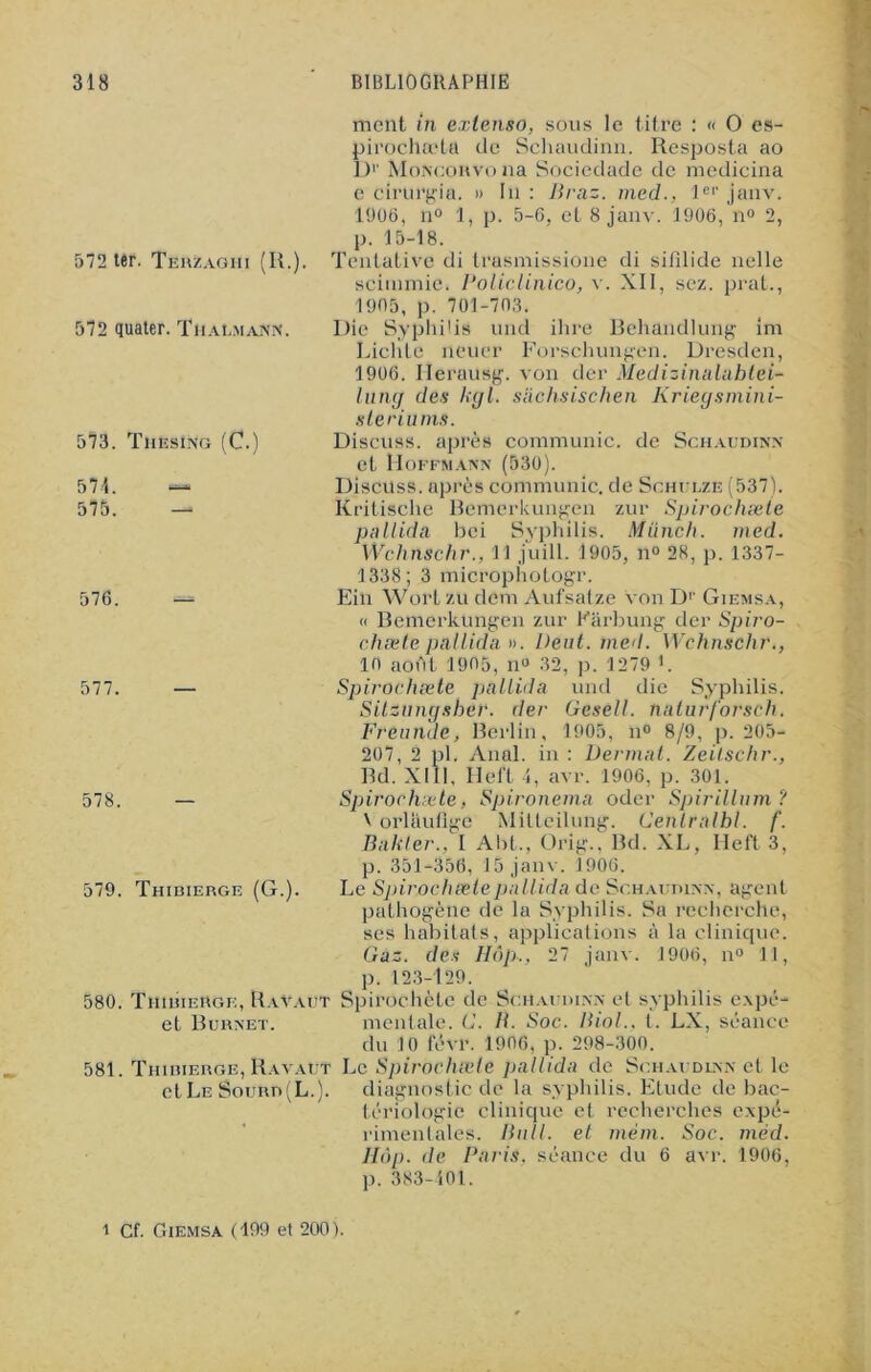 ment in extenso, sous le titre : « O es- pirochœta de Schaudinn. Resposta ao D1' Moncorvo na Socicdade de medicina e cirurgia. » In : Braz. med., 1er janv. 1906, n° 1, p. 5-6, et 8 janv. 1906, n° 2, p. 15-18. Tentative di trasmissione di sifilide nelle scimmie. Policlinico, v. XII, scz. prat., 1905, p. 701-703. Die Syphilis und ihre Behandlung im Lichte neuer Forschungen. Dresden, 1906. Herausg. von der Medizinalahtei- lung des kgl. siichsischen Kriegsmini- sleriums. Discuss. après communie, de Schaudinn et Hoffmann (530). Discuss. après communie, de Schulze (537). Kritische Bemerkungen zur Spirochæte pnllida bei Syphilis. Münch. med. Wchnschr., 11 juill. 1905, n° 28, p. 1337- 1338; 3 microphotogr. Ein Wort zu dem Aufsatze von Dp Giemsa, « Bemerkungen zur Kârbung der Spiro- chæte pnllida ». Dent. med. Wchnschr., 10 aoht 1905, n° 32, p. 1279 h Spirochæte pnllida und die Syphilis. Sitzungsher. der Gesell. nnturforsch. Freunde, Berlin, 1905, n° 8/9, p. 205- 207, 2 pl. Anal, in : Dermat. Zeitschr., Bd. XIII, Heft 4, avr. 1906, p. 301. Spirochæte, Spironemn oder Spirilium? \ orlaufige Mitteilung. Cenlrnlbl. f. Bnkler., I Abt., Ürig.. Bd. XL, Heft 3, p. 351-356, 15 janv. 1906. Le Spirochæte pnllida de Schaudinn, agent pathogène de la Syphilis. Sa recherche, ses habitats, applications à la clinique. Gaz. des Hôp,, 27 janv. 1906, n° 11, p. 123-129. Spirochète de Schaudinn et syphilis e.xpé- mentale. G. B. Soc. Biol., t. LX, séance du 10 levr. 1906, p. 298-300. 581. Thiiiierge, Ravaut Le Spirochæte pnllida de Schaudinn et le diagnostic de la syphilis. Etude de bac- tériologie clinique et recherches expé- rimentales. Bull, et mèm. Soc. méd. Hôp. de Paris, séance du 6 avr. 1906, p. 383-101. 572 ter. Terzaghi (IL). 572 quater. Tiiaumann. 573. ThesIng (C. 571. — 575. — 576. 577. — 578 579. Thibierge (G.). 580. Thibierge, Ravaut et Burnet. et Le Sourd (L.). i Cf. Giemsa (199 et 200).