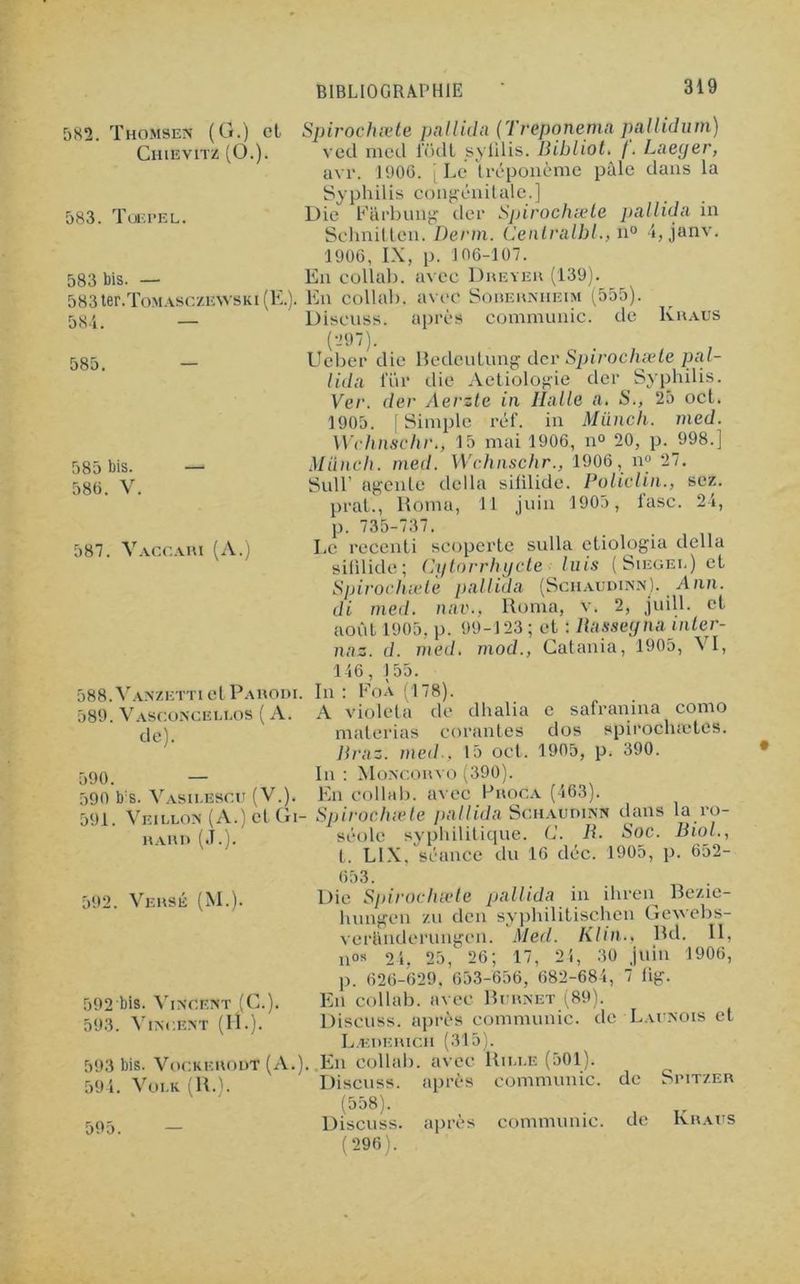 582. Thomsen (G.) et Spirochæte pallida (Treponemapallidum) Chievitz (O.). ved med iodt sylilis. Dibliot. /. Laeyer, avr. 1906. [ Le tréponème pâle dans la Syphilis congénitale.] 583. Tuepel. Die Farbung der Spirochæte pallida in Schnitten. Derm. Centralhl., n° 4, janv. 1906, IX, p. 106-107. 583 bis. — En collai), avec Dreyer (139). 583ter.ToMASCZEWSKi(E.). En collah. avec Sorerniieim (555). 584. — Discnss. après communie, de Kraus 585. 585 586 bis. . V. 587. Vaccari (A.) 588. Vanzetti et Parodx. 589. Vasconcei.los ( A. de). 590 590 591 b:s. Vasieescu (V.). . Veillon (A.) et Gi- rard (J.). (297). Ucber die Bedeutung der Spirochæte pal- lida lur die Aetiologie der Syphilis. Ver. der Aerzte in Halle a. S., 25 oct. 1905. [Simple réf. in Müncli. med. Wclmschr., 15 mai 1906, n° 20, p. 998.] Mûnch. med. Wchnschr., 1906, n° 27. Suir ageide délia sililide. Policlin., scz. prat., Honni, 11 juin 1905, l'asc. 24, p. 735-737. Le recenti scoperte sulla etiologia délia sililide; Cytorrhycte luis (Siegei.) et Spirochæte pallida (Schaudinn), Ann. di med. nav., Roma, v. 2, juill. et août 1905, p. 99-123 ; et : liasseyna inter- nez. d. med. mod., Catania, 1905, VI, 146, 155. In : FoÀ (178). A violet a de dhalia e safranina como materias corantes dos spirocheetes. llraz. med., 15 oct. 1905, p. 390. In : Moncorvo (390). En collab. avec B roc a (463) ■ Spirochæte pallida Schaudinn séole syphilitique. U. R. t. LIX. séance du 16 déc. dans la ro- Soc. Biol., 1905. o. 652- 592. Versé (M.). 592'bis. Vincent (G.). 593. Vincent (H.). 593 bis. VockerouT (A.). 594. Voi.k (R.). 595. 653. Die Spirochæte pallida in ihren Bezie- hungen zu den syphilitischen Gewebs- veranderungen. Med. Klin.. Bd. II, nos 24, 25, 26; 17, 2i, 30 juin 1906, p. 626-629. 653-656, 682-684, 7 flg. En collab. avec Bcrnet (89). Discuss. après communie, de Laenois et L.EDERICI1 (315). En collab. avec Rii.ee (501). Discuss. après communie, de Spitzer (558). Discuss. après communie, de Kraus (296).