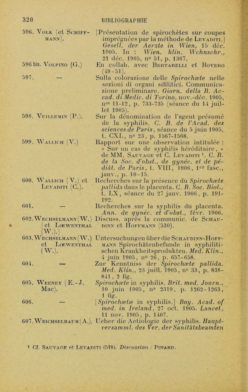 596. Voi.k [et Schiff- mann]. 596 bis. Volpino (G.) 597. 598. VuiLEEMIN (P.). 599. Wamich (V.) 600. Wali.ich (V.) et Levaditi (G.). [Présentation de spirochètes sur coupes imprégnées par la méthode de Levaditi.] Gesell. der Aerzle in Wien, 15 déc. 1905. In : Wien. klin. Wchnschr., 21 déc. 1905, n° 51, p. 1367. En collab. avec Bertareeli et Bovero (19-51). Sulla colorazione delle Spirochæte nelle sezioni di organi sifilitici. Communica- zione preliminare. Giorn. délia B. Ac- cad. di Medic. di Torino, nov.-déc. 1905, nos 11-12, p. 733-735 (séance du 14 juil- let 1905). Sur la dénomination de l’agent présumé de la syphilis. G. B. de l’Acad. des sciences de Paris, séance du 5 juin 1905, t, CXL, il» 23, p. 1567-1568. Rapport sur une observation intitulée : « Sur un cas de syphilis héréditaire, » de MM. Sauvage et C. Levaditi '. G. B. de la Soc. d’ohst., de gynéc. et de pé- diâl. de Paris, t. VIII, 1906, 1er l'asc., janv., p. 10-15. Recherches sur la présence du Spirochæte pallida dans le placenta. C. B. Soc. Biol., t. LX, séance du 27 janv. 1906, p. 191- 192. 601. — 602. Wechselmann(W.) [ et Loewenthal (W.).] 603. Wechselmann(W.) et Lofaventhai. (W.). 604. — 605. Weeney (E.-J. Mac). 606. — 607. Weichsei.baum (A.). Recherches sur la syphilis du placenta. Ann. de gynéc. et d’ohst., févr. 1906. Discuss. après la communie, de Sciiau- dinn et Hoffmann (530). Untersuchungenüber die Schaudinn-Hoff- mann Spirochatenbefunde in syphiliti- schen Krankheitsprodukten. Med. Klin., 4 juin 1905, n° 26, p. 657-658. Zur Kenntniss der Spirochæte pallida. Med. Klin., 23 juill. 1905, n° 33, p. 838- 841 , 2 lig. Spirochæte in syphilis. Brit. med. Jonrn., 10 juin 1905, n° 2319, p. 1262-1263, 1 tig. [Spirochætæ in syphilis.] Boy. Acad, of med. in Ireland, 27 oct. 1905. Lancet, 11 nov. 1905, p. 1407. Ueber die Aetiologie der syphilis. Haupt- versamml. des Ÿer. derSanitatsbeamten 1 Cf. Sauvage et Levaditi (518). Discussion • Pinard.