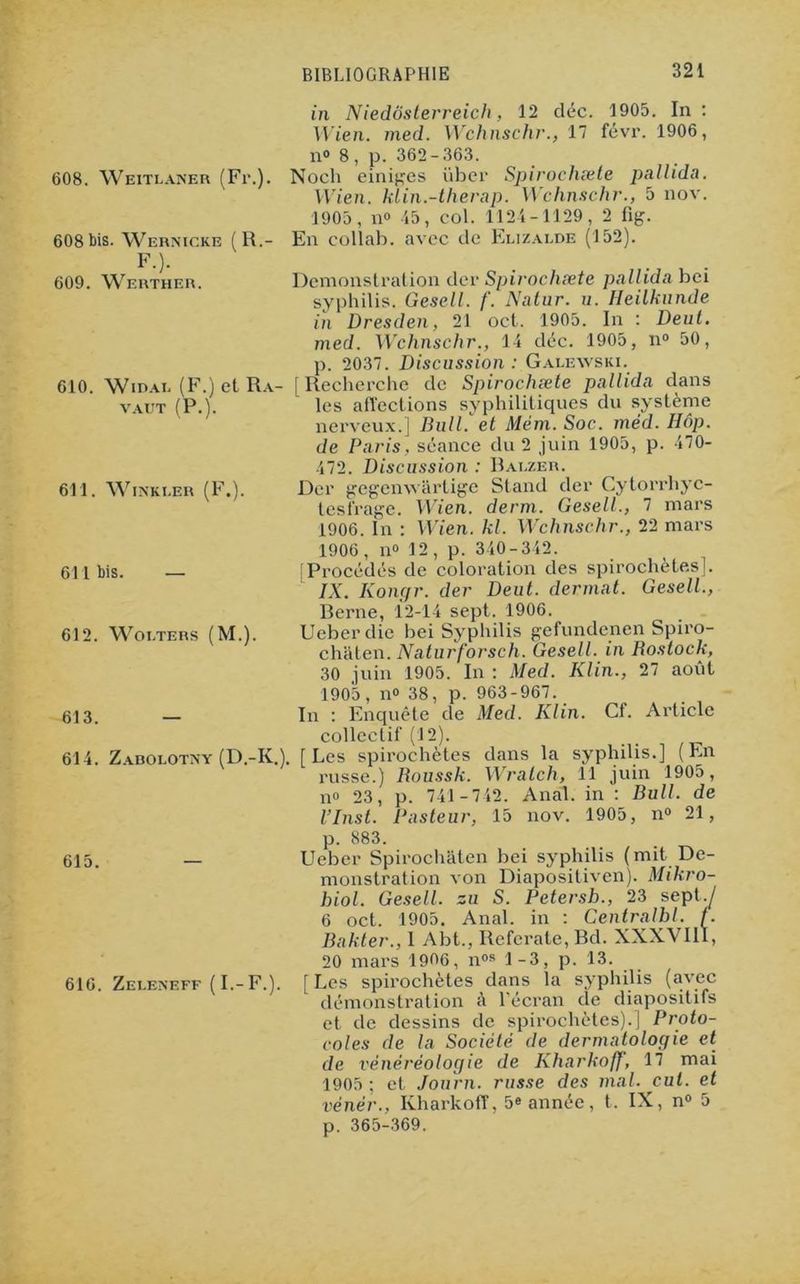 in Niedôsterreich, 12 déc. 1905. In : Wien. med. Wchnschr., 17 févr. 1906, n» 8, p. 362-363. 608. Weitlaner (Fr.). Noch einiges iiber Spirochæle pallida. Wien. klin.-therap. Wchnschr., 5 nov. 1905, n» 45, col. 1124-1129, 2 fig. 608 bis. Wernicke (R.- En collab. avec de Elizalde (152). F.). 609. Werther. Démonstration der Spirochæte pallida bci syphilis. Gesell. /'. Natur. u. Heilkunde in Dresden, 21 oct. 1905. In : Deut. med. Wchnschr., 14 déc. 1905, n° 50, p. 2037. Discussion : Galewski. 610. Widal (F.) et Ra- [Recherche de Spirochæte pallida dans vaut (P.). les affections syphilitiques du système nerveux.] Bull, et Mém. Soc. méd. IIôp. de Paris, séance du 2 juin 1905, p. 470- 472. Discussion : Bauzer. Der gegenwârtige Stand der Cytorrhyc- lesfrage. Wien. demi. Gesell., 7 mars 1906. In : Wien. kl. Wchnschr., 22 mars 1906, n» 12, p. 340-342. [Procédés de coloration des spirochètes]. IX. Kongr. der Deut. dermat. Gesell., Berne, 12-14 sept. 1906. Ueberdie bei Syphilis gefundenen Spiro- châten. Naturforsch. Gesell. in Bostock, 30 juin 1905. In : Med. Klin., 27 août 1905, n° 38, p. 963-967. In : Enquête de Med. Klin. Cf. Article collectif (12). 614. Zabolotny (D.-KV [Les spirochètes dans la syphilis.] (En russe.) Roussk. Wralch, 11 juin 1905, n° 23, p. 741 -742. Anal, in : Bull, de l’Inst. Pasteur, 15 nov. 1905, n° 21, 611. WlNKI.ER (F.). 611 bis. — 612. Woi.TERS (M.). 613. p. 883. 615. — Ueber Spirochâten bei syphilis (mit Dé- monstration von Diapositiven). Mikro- hiol. Gesell. zu S. Petersh., 23 sept .J 6 oct. 1905. Anal, in : Centralbl. f. Bakter., 1 Abt., Referate, Bd. XXXVIIÏ, 20 mars 1906, nos 1-3, p. 13. 616. Zeleneff (I-F.). [Les spirochètes dans la syphilis (avec démonstration à l’écran de diapositifs et de dessins de spirochètes).] Proto- coles de la Société de dermatologie et de vénéréologie de KharkofJ, 17 mai 1905; et Journ. russe des mal. eut. et vénér., Kharkoff', 5e année, t. IX, n° 5 p. 365-369.