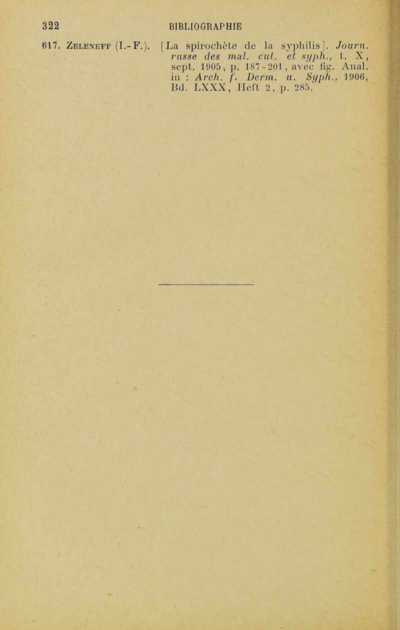 617. Zeleneff (I.-F,). [La spirochète de la syphilis]. russe des mal. eut. et syph., sept. 1905, p. 187-201, avec üg in : Arch. Demi. u. Syph. Bd. LXXX, Heft 2, p. 285. Journ. t. X, . Anal. 1906,