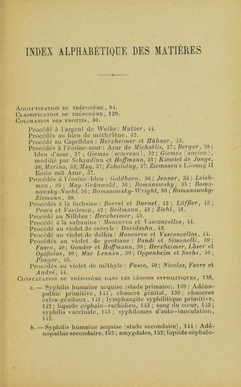INDEX ALPHABÉTIQUE DES MATIÈRES Agglutination du tréponème, 84. UASSIFIGATION DU TREPONEME, 129. OLORATION DE» FROTTIS , 30. Procédé à l’argent de Welke : Mulzer, 44. Procédés au bleu de méthylène, 42. Procédé au Capriblau : Iierxheimer et Ilübner, 13. Procédés à l’éosine-azur : Azur de Michaëlis, 37; Berger , 38; bleu d’azur, 37 ; Giemsa (nouveau), 32; Giemsa (ancien), modifié par Schaudinn et Hoffmann, 31 ; Kiewiet de Jonge, 38; Marino, 33; May, 37; Zaholotny, 37; Zicmssen’s Lbsung II Eosin mit Azur, 37. Procédés à l’éosine-bleu : Goldhorn, 36 ; Jenner, 35; Leisli- rnan, 35; May - Grünwald, 36; Romanowsky, 35; Roma- nowsky-Nocht, 36; Romanowsky-Wright, 36; Romanowsky- Ziemann, 38. Procédés à la fuchsine : Borrel et Burnet, 42 ; Lüffter, 42 ; Proca et Vasilescu, 42 ; Reitmann, 41 ; Ziehl, 41. Procédé au Nilblau : Iierxheimer, 43. Procédé à la safranine : Moncorvo et Vasconcellos, 44. Procédé au violet de crésyle : Davidsohn, 43. Procédé au violet de dalhia : Moncorvo et Vasconcellos, 44. Procédés au violet de gentiane: Bandi et Simonelli, 39; Fusco, 40; Gonder et Hoffmann, 39; Iierxheimer, Loser et Opificius, 39; Mac Lennan, 39; Oppenheim et Sachs, 40; Plœger, 40. Procédés au violet de méthyle : Fusco, 40 ; Nicolas, Favre et André, 44. Constatation du tréponème dans les lésions syphilitiques, 138. a. — Syphilis humaine acquise (stade primaire), 139 : Adéno- pathie primitive, 143; chancre génital, 139; chancres extra-génitaux, 141; lymphangite syphilitique primitive, 142; liquide céphalo-rachidien, 143 ; sang du cœur, 143; syphilis vaccinale, 143; syphilomes d’auto - inoculation, 142. h. — Syphilis humaine acquise (stade secondaire), 144: Adé- nopathie secondaire, 152 ; amygdales, 152; liquide céphalo-