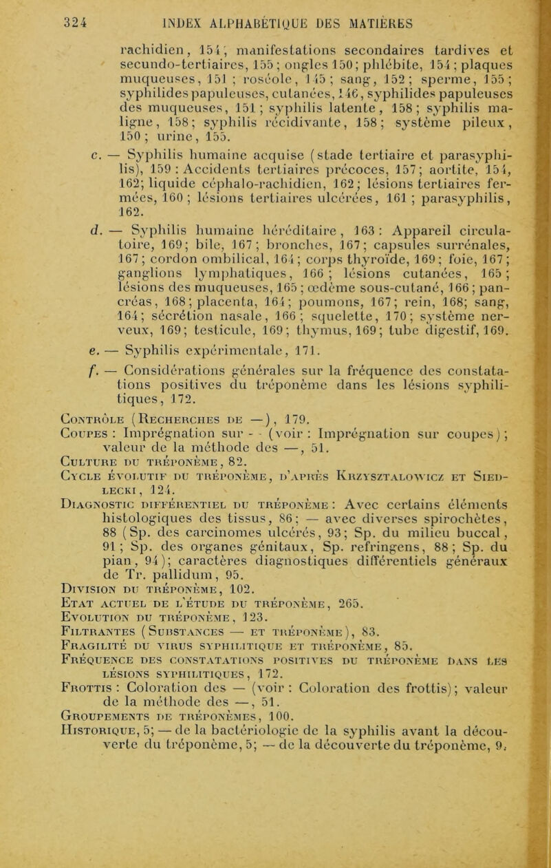 rachidien, 154; manifestations secondaires tardives et secundo-tertiaires, 155 ; ongles 150 ; phlébite, 154 ; plaques muqueuses, 151 ; roséole, 145; sang, 152; sperme, 155; syphilides papuleuses, cutanées, 146, syphilides papuleuses des muqueuses, 151; syphilis latente, 158; syphilis ma- ligne, 158; syphilis récidivante, 158; système pileux, 150; urine, 155. c. — Syphilis humaine acquise (stade tertiaire et parasyphi- lis), 159 : Accidents tertiaires précoces, 157; aortite, 154, 162; liquide céphalo-rachidien, 162; lésions tertiaires fer- mées, 160; lésions tertiaires ulcérées, 161 ; parasyphilis, 162. d. — Syphilis humaine héréditaire, 163: Appareil circula- toire, 169; bile, 167; bronches, 167; capsules surrénales, 167; cordon ombilical, 164; corps thyroïde, 169; foie, 167; ganglions lymphatiques, 166; lésions cutanées, 165; lésions des muqueuses, 165 ; oedème sous-cutané, 166 ; pan- créas, 168 ; placenta, 164; poumons, 167; rein, 168; sang, 164; sécréLion nasale, 166; squelette, 170; système ner- veux, 169; testicule, 169; thymus, 169; tube digestif, 169. e. — Syphilis expérimentale, 171. f. — Considérations générales sur la fréquence des constata- tions positives du tréponème dans les lésions syphili- tiques, 172. Contrôle (Recherches de —), 179. Coupes: Imprégnation sur - (voir: Imprégnation sur coupes); valeur de la méthode des —, 51. Culture nu tréponème, 82. Cycle évolutif nu tréponème, d’après Krzysztaloimcz et Sied- LECKI , 124. Diagnostic différentiel du tréponème : Avec certains éléments histologiques des tissus, 86; — avec diverses spirochètes, 88 (Sp. des carcinomes ulcérés, 93; Sp. du milieu buccal, 91; Sp. des organes génitaux, Sp. refringens, 88; Sp. du pian, 94); caractères diagnostiques différentiels généraux de Tr. pallidum, 95. Division du tréponème, 102. Etat actuel de l'étude du tréponème, 265. Evolution du tréponème, 123. Filtrantes (Surstances — et tréponème), 83. Fragilité du virus syphilitique et tréponème, 85. Fréquence des constatations positives du tréponème Dans les LÉSIONS SYPHILITIQUES, 172. Frottis : Coloration des — (voir : Coloration des frottis) ; valeur de la méthode des —,51. Groupements de tréponèmes, 100. Historique, 5; — de la bactériologie de la syphilis avant la décou- verte du tréponème, 5; — de la découverte du tréponème, 9.-