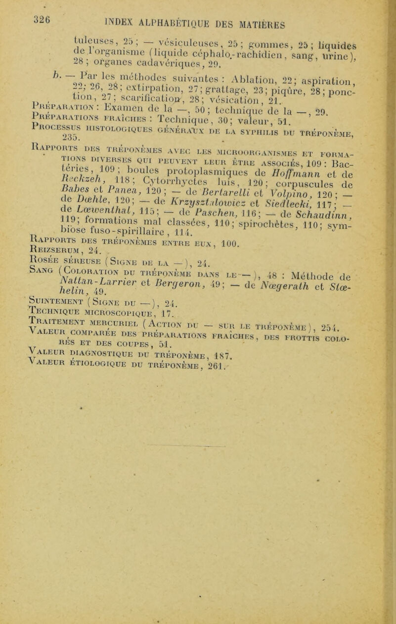 tuleuses, 25; — vésiçuleuses, 25; gommes, 25; liquides de 1 organisme (liquide cephalo.-rachidien, sang, Urine) 28; organes cadavériques, 29, h' ~ J/Y- 1C4 mut(hode(s. suivantes: Ablation, 22; aspiration, Tf/m V- Pxt!j;pa^on» 27; grattage, 23; piqûre, 28; ponc- , tion, „7, scarification', 28; vésication, 21 1 réparation : Lxanien de la —, 50 ; technique de la — , 29 1 réparations fraîches : Technique, 30; valeur, 51 1 ROCESSUS HISTOLOGIQUES GÉNÉRAUX DE LA SYPHILIS DU TREPONEME, Rapports des tréponèmes avec les microorganismes et forma- Q7 PEUVElNT1LKUIî ETKE ASSOCIÉS, 109 : Rac- l‘ i è/i n«b0lÎ!S( protoplasmiques de Hoffmann et de r> 18 ’ Cytorrhyctes luis, 120; corpuscules de a/ies et Pane a, 120; — de Berlarelli et Volpino, 120- — c e L)æhle, 120; — de Krzysztalowicz et Siedlecki, 117;’ — nQLCfnv^raL’ llj\~. dcf**chen, 116; — de Schaudinn, 119, formations mal classées, 110; spirochètes, 110; sym- biose fuso-spirillaire, 114. ’ ’ Rapports des tréponèmes entre eux, 100 Reizserum, 24. Rosée séreuse (Signe de la —), 24. Sang (Coloration du tréponème dans le — ), 48 : Méthode de helin A9 r Ct Ber(Jeron> i9; ~ de Nœcjerath et Slœ- SuiNTEMENT (SlGNE DU — ), 24. Technique microscopique, 17. MEB,CUIUEL (Action du - sur le tréponème), 254. ,q E des préparations fraîches, des frottis COLO- RES ET DES COUPES, 51. ' \ ALEUR DIAGNOSTIQUE DU TRÉPONÈME, 187. \ ALEUR ETIOLOGIQUE DU TRÉPONÈME, 261.
